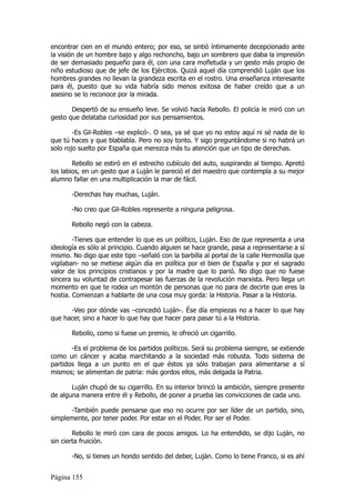 encontrar cien en el mundo entero; por eso, se sintió íntimamente decepcionado ante
la visión de un hombre bajo y algo rechoncho, bajo un sombrero que daba la impresión
de ser demasiado pequeño para él, con una cara mofletuda y un gesto más propio de
niño estudioso que de jefe de los Ejércitos. Quizá aquel día comprendió Luján que los
hombres grandes no llevan la grandeza escrita en el rostro. Una enseñanza interesante
para él, puesto que su vida habría sido menos exitosa de haber creído que a un
asesino se lo reconoce por la mirada.

       Despertó de su ensueño leve. Se volvió hacía Rebollo. El policía le miró con un
gesto que delataba curiosidad por sus pensamientos.

        -Es Gil-Robles –se explicó-. O sea, ya sé que yo no estoy aquí ni sé nada de lo
que tú haces y que blablabla. Pero no soy tonto. Y sigo preguntándome si no habrá un
solo rojo suelto por España que merezca más tu atención que un tipo de derechas.

        Rebollo se estiró en el estrecho cubículo del auto, suspirando al tiempo. Apretó
los labios, en un gesto que a Luján le pareció el del maestro que contempla a su mejor
alumno fallar en una multiplicación la mar de fácil.

       -Derechas hay muchas, Luján.

       -No creo que Gil-Robles represente a ninguna peligrosa.

       Rebollo negó con la cabeza.

        -Tienes que entender lo que es un político, Luján. Eso de que representa a una
ideología es sólo al principio. Cuando alguien se hace grande, pasa a representarse a sí
mismo. No digo que este tipo –señaló con la barbilla al portal de la calle Hermosilla que
vigilaban- no se metiese algún día en política por el bien de España y por el sagrado
valor de los principios cristianos y por la madre que lo parió. No digo que no fuese
sincera su voluntad de contrapesar las fuerzas de la revolución marxista. Pero llega un
momento en que te rodea un montón de personas que no para de decirte que eres la
hostia. Comienzan a hablarte de una cosa muy gorda: la Historia. Pasar a la Historia.

      -Veo por dónde vas –concedió Luján-. Ése día empiezas no a hacer lo que hay
que hacer, sino a hacer lo que hay que hacer para pasar tú a la Historia.

       Rebollo, como si fuese un premio, le ofreció un cigarrillo.

       -Es el problema de los partidos políticos. Será su problema siempre, se extiende
como un cáncer y acaba marchitando a la sociedad más robusta. Todo sistema de
partidos llega a un punto en el que éstos ya sólo trabajan para alimentarse a sí
mismos; se alimentan de patria: más gordos ellos, más delgada la Patria.

       Luján chupó de su cigarrillo. En su interior brincó la ambición, siempre presente
de alguna manera entre él y Rebollo, de poner a prueba las convicciones de cada uno.

      -También puede pensarse que eso no ocurre por ser líder de un partido, sino,
simplemente, por tener poder. Por estar en el Poder. Por ser el Poder.

        Rebollo le miró con cara de pocos amigos. Lo ha entendido, se dijo Luján, no
sin cierta fruición.

       -No, si tienes un hondo sentido del deber, Luján. Como lo tiene Franco, si es ahí


Página 155
 