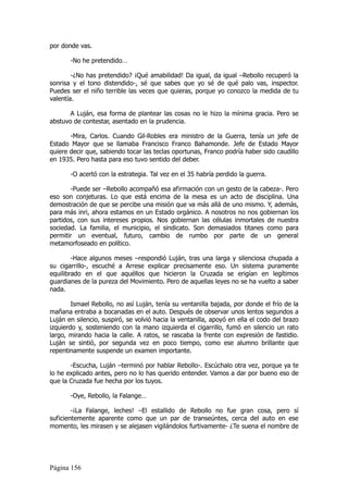 por donde vas.

       -No he pretendido…

        -¿No has pretendido? ¡Qué amabilidad! Da igual, da igual –Rebollo recuperó la
sonrisa y el tono distendido-, sé que sabes que yo sé de qué palo vas, inspector.
Puedes ser el niño terrible las veces que quieras, porque yo conozco la medida de tu
valentía.

       A Luján, esa forma de plantear las cosas no le hizo la mínima gracia. Pero se
abstuvo de contestar, asentado en la prudencia.

       -Mira, Carlos. Cuando Gil-Robles era ministro de la Guerra, tenía un jefe de
Estado Mayor que se llamaba Francisco Franco Bahamonde. Jefe de Estado Mayor
quiere decir que, sabiendo tocar las teclas oportunas, Franco podría haber sido caudillo
en 1935. Pero hasta para eso tuvo sentido del deber.

       -O acertó con la estrategia. Tal vez en el 35 habría perdido la guerra.

       -Puede ser –Rebollo acompañó esa afirmación con un gesto de la cabeza-. Pero
eso son conjeturas. Lo que está encima de la mesa es un acto de disciplina. Una
demostración de que se percibe una misión que va más allá de uno mismo. Y, además,
para más inri, ahora estamos en un Estado orgánico. A nosotros no nos gobiernan los
partidos, con sus intereses propios. Nos gobiernan las células inmortales de nuestra
sociedad. La familia, el municipio, el sindicato. Son demasiados titanes como para
permitir un eventual, futuro, cambio de rumbo por parte de un general
metamorfoseado en político.

        -Hace algunos meses –respondió Luján, tras una larga y silenciosa chupada a
su cigarrillo-, escuché a Arrese explicar precisamente eso. Un sistema puramente
equilibrado en el que aquéllos que hicieron la Cruzada se erigían en legítimos
guardianes de la pureza del Movimiento. Pero de aquellas leyes no se ha vuelto a saber
nada.

        Ismael Rebollo, no así Luján, tenía su ventanilla bajada, por donde el frío de la
mañana entraba a bocanadas en el auto. Después de observar unos lentos segundos a
Luján en silencio, suspiró, se volvió hacia la ventanilla, apoyó en ella el codo del brazo
izquierdo y, sosteniendo con la mano izquierda el cigarrillo, fumó en silencio un rato
largo, mirando hacia la calle. A ratos, se rascaba la frente con expresión de fastidio.
Luján se sintió, por segunda vez en poco tiempo, como ese alumno brillante que
repentinamente suspende un examen importante.

       -Escucha, Luján –terminó por hablar Rebollo-. Escúchalo otra vez, porque ya te
lo he explicado antes, pero no lo has querido entender. Vamos a dar por bueno eso de
que la Cruzada fue hecha por los tuyos.

       -Oye, Rebollo, la Falange…

        -¡La Falange, leches! –El estallido de Rebollo no fue gran cosa, pero sí
suficientemente aparente como que un par de transeúntes, cerca del auto en ese
momento, les mirasen y se alejasen vigilándolos furtivamente- ¿Te suena el nombre de




Página 156
 