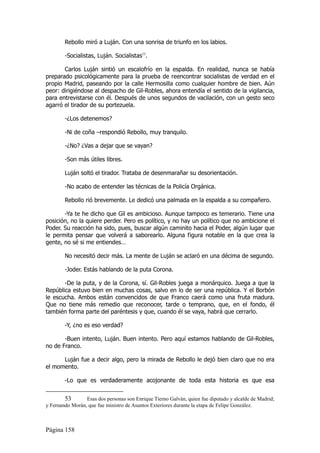 Rebollo miró a Luján. Con una sonrisa de triunfo en los labios.

        -Socialistas, Luján. Socialistas53.

       Carlos Luján sintió un escalofrío en la espalda. En realidad, nunca se había
preparado psicológicamente para la prueba de reencontrar socialistas de verdad en el
propio Madrid, paseando por la calle Hermosilla como cualquier hombre de bien. Aún
peor: dirigiéndose al despacho de Gil-Robles, ahora entendía el sentido de la vigilancia,
para entrevistarse con él. Después de unos segundos de vacilación, con un gesto seco
agarró el tirador de su portezuela.

        -¿Los detenemos?

        -Ni de coña –respondió Rebollo, muy tranquilo.

        -¿No? ¿Vas a dejar que se vayan?

        -Son más útiles libres.

        Luján soltó el tirador. Trataba de desenmarañar su desorientación.

        -No acabo de entender las técnicas de la Policía Orgánica.

        Rebollo rió brevemente. Le dedicó una palmada en la espalda a su compañero.

       -Ya te he dicho que Gil es ambicioso. Aunque tampoco es temerario. Tiene una
posición, no la quiere perder. Pero es político, y no hay un político que no ambicione el
Poder. Su reacción ha sido, pues, buscar algún caminito hacia el Poder, algún lugar que
le permita pensar que volverá a saborearlo. Alguna figura notable en la que crea la
gente, no sé si me entiendes…

        No necesitó decir más. La mente de Luján se aclaró en una décima de segundo.

        -Joder. Estás hablando de la puta Corona.

       -De la puta, y de la Corona, sí. Gil-Robles juega a monárquico. Juega a que la
República estuvo bien en muchas cosas, salvo en lo de ser una república. Y el Borbón
le escucha. Ambos están convencidos de que Franco caerá como una fruta madura.
Que no tiene más remedio que reconocer, tarde o temprano, que, en el fondo, él
también forma parte del paréntesis y que, cuando él se vaya, habrá que cerrarlo.

        -Y, ¿no es eso verdad?

       -Buen intento, Luján. Buen intento. Pero aquí estamos hablando de Gil-Robles,
no de Franco.

      Luján fue a decir algo, pero la mirada de Rebollo le dejó bien claro que no era
el momento.

        -Lo que es verdaderamente acojonante de toda esta historia es que esa


        53       Esas dos personas son Enrique Tierno Galván, quien fue diputado y alcalde de Madrid;
y Fernando Morán, que fue ministro de Asuntos Exteriores durante la etapa de Felipe González.



Página 158
 