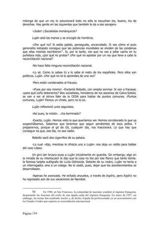 milonga de que un rey lo solucionará todo no sólo la escuchan los, bueno, los de
derechas. Hay gente en las izquierdas que también le da a ese sonajero.

        -¡Joder! ¿Socialistas monárquicos?

        Luján alzó las manos y se encogió de hombros.

       -¿Por qué no? Si estás jodido, perseguido, encarcelado. Si ves cómo el puto
generalito estúpido consigue que las potencias mundiales se olviden de las condenas
que ellas mismas escribieron54. Si, por lo tanto, ves que no vas a pillar cacho en tu
puñetera vida, ¿por qué no probar? ¿Por qué no apostar por un rey que lleve a cabo la
reconciliación nacional?

        -No hace falta ninguna reconciliación nacional.

        -Lo sé. Como lo sabes tú y lo sabe el resto de los españoles. Pero ellos son
políticos, Luján. ¿Por qué no te lo aprendes de una vez?

        -Pero están condenados al fracaso.

       -¡Pues por eso mismo! –Exclamó Rebollo, con amplia sonrisa- Si van a fracasar,
¿para qué coño detenerlos? Dos socialistas, herederos de los asesinos de Calvo-Sotelo,
se van a ver al otrora líder de la CEDA para hablar de puntos comunes. ¡Puntos
comunes, Luján! Parece un chiste, pero no lo es.

        Luján reflexionó unos segundos.

        -Así pues, la misión… ¿ha terminado?

       -Exacto, Luján. Hemos visto lo que queríamos ver. Hemos corroborado lo que ya
sospechábamos. Sabemos que tenemos que seguir pendientes de esos pollos. Y
prepararnos, porque el gil de Gil, cualquier día, nos traicionará. Lo que hay que
conseguir es que, ese día, no sea nadie.

        Rebollo sacó dos cigarrillos de su petaca.

       -Lo cual –dijo, mientras le ofrecía uno a Luján- nos deja un ratillo para hablar
del caso López.

       Un giro tan brusco puso a Luján inicialmente en guardia. Sin embargo, algo en
la mirada de su interlocutor le dijo que la cosa no iba por ese flanco que tanto temía:
la famosa tarjeta autógrafa de Lucía Odriozola. Delante de su rostro, Luján no tenía a
un interrogador, sino a un colega. No le costó, pues, dejar que los acontecimientos se
desarrollasen.

       -Apenas he avanzado. He echado anzuelos, a través de Azpíriz, pero Azpíriz no
ha regresado aún de sus vacaciones de Navidad.



         54        En 1948, en San Francisco, la comunidad de naciones condenó el régimen franquista,
despertando las ilusiones del exilio de una rápida caída del régimen franquista. En enero de 1957, sin
embargo, las tornas han cambiado mucho y, de hecho, España ha perfeccionado ya un acercamiento con
los Estados Unidos que suponía su consolidación internacional.



Página 159
 