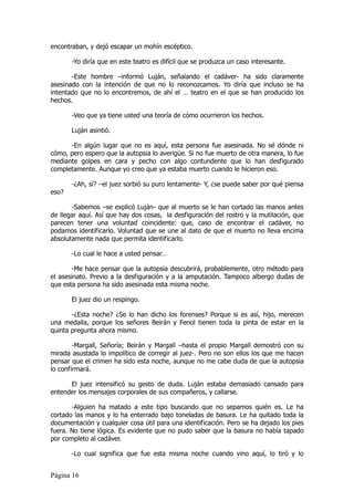 encontraban, y dejó escapar un mohín escéptico.

       -Yo diría que en este teatro es difícil que se produzca un caso interesante.

       -Este hombre –informó Luján, señalando el cadáver- ha sido claramente
asesinado con la intención de que no lo reconozcamos. Yo diría que incluso se ha
intentado que no lo encontremos, de ahí el … teatro en el que se han producido los
hechos.

       -Veo que ya tiene usted una teoría de cómo ocurrieron los hechos.

       Luján asintió.

      -En algún lugar que no es aquí, esta persona fue asesinada. No sé dónde ni
cómo, pero espero que la autopsia lo averigüe. Si no fue muerto de otra manera, lo fue
mediante golpes en cara y pecho con algo contundente que lo han desfigurado
completamente. Aunque yo creo que ya estaba muerto cuando le hicieron eso.

       -¿Ah, sí? –el juez sorbió su puro lentamente- Y, ¿se puede saber por qué piensa
eso?

       -Sabemos –se explicó Luján- que al muerto se le han cortado las manos antes
de llegar aquí. Así que hay dos cosas, la desfiguración del rostro y la mutilación, que
parecen tener una voluntad coincidente: que, caso de encontrar el cadáver, no
podamos identificarlo. Voluntad que se une al dato de que el muerto no lleva encima
absolutamente nada que permita identificarlo.

       -Lo cual le hace a usted pensar…

       -Me hace pensar que la autopsia descubrirá, probablemente, otro método para
el asesinato. Previo a la desfiguración y a la amputación. Tampoco albergo dudas de
que esta persona ha sido asesinada esta misma noche.

       El juez dio un respingo.

       -¿Esta noche? ¿Se lo han dicho los forenses? Porque si es así, hijo, merecen
una medalla, porque los señores Beirán y Fenol tienen toda la pinta de estar en la
quinta pregunta ahora mismo.

        -Margall, Señoría; Beirán y Margall –hasta el propio Margall demostró con su
mirada asustada lo impolítico de corregir al juez-. Pero no son ellos los que me hacen
pensar que el crimen ha sido esta noche, aunque no me cabe duda de que la autopsia
lo confirmará.

      El juez intensificó su gesto de duda. Luján estaba demasiado cansado para
entender los mensajes corporales de sus compañeros, y callarse.

       -Alguien ha matado a este tipo buscando que no sepamos quién es. Le ha
cortado las manos y lo ha enterrado bajo toneladas de basura. Le ha quitado toda la
documentación y cualquier cosa útil para una identificación. Pero se ha dejado los pies
fuera. No tiene lógica. Es evidente que no pudo saber que la basura no había tapado
por completo al cadáver.

       -Lo cual significa que fue esta misma noche cuando vino aquí, lo tiró y lo


Página 16
 