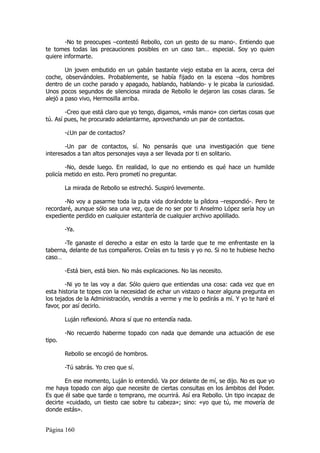 -No te preocupes –contestó Rebollo, con un gesto de su mano-. Entiendo que
te tomes todas las precauciones posibles en un caso tan… especial. Soy yo quien
quiere informarte.

        Un joven embutido en un gabán bastante viejo estaba en la acera, cerca del
coche, observándoles. Probablemente, se había fijado en la escena –dos hombres
dentro de un coche parado y apagado, hablando, hablando- y le picaba la curiosidad.
Unos pocos segundos de silenciosa mirada de Rebollo le dejaron las cosas claras. Se
alejó a paso vivo, Hermosilla arriba.

        -Creo que está claro que yo tengo, digamos, «más mano» con ciertas cosas que
tú. Así pues, he procurado adelantarme, aprovechando un par de contactos.

        -¿Un par de contactos?

       -Un par de contactos, sí. No pensarás que una investigación que tiene
interesados a tan altos personajes vaya a ser llevada por ti en solitario.

        -No, desde luego. En realidad, lo que no entiendo es qué hace un humilde
policía metido en esto. Pero prometí no preguntar.

        La mirada de Rebollo se estrechó. Suspiró levemente.

       -No voy a pasarme toda la puta vida dorándote la píldora –respondió-. Pero te
recordaré, aunque sólo sea una vez, que de no ser por ti Anselmo López sería hoy un
expediente perdido en cualquier estantería de cualquier archivo apolillado.

        -Ya.

       -Te ganaste el derecho a estar en esto la tarde que te me enfrentaste en la
taberna, delante de tus compañeros. Creías en tu tesis y yo no. Si no te hubiese hecho
caso…

        -Está bien, está bien. No más explicaciones. No las necesito.

        -Ni yo te las voy a dar. Sólo quiero que entiendas una cosa: cada vez que en
esta historia te topes con la necesidad de echar un vistazo o hacer alguna pregunta en
los tejados de la Administración, vendrás a verme y me lo pedirás a mí. Y yo te haré el
favor, por así decirlo.

        Luján reflexionó. Ahora sí que no entendía nada.

        -No recuerdo haberme topado con nada que demande una actuación de ese
tipo.

        Rebollo se encogió de hombros.

        -Tú sabrás. Yo creo que sí.

       En ese momento, Luján lo entendió. Va por delante de mí, se dijo. No es que yo
me haya topado con algo que necesite de ciertas consultas en los ámbitos del Poder.
Es que él sabe que tarde o temprano, me ocurrirá. Así era Rebollo. Un tipo incapaz de
decirte «cuidado, un tiesto cae sobre tu cabeza»; sino: «yo que tú, me movería de
donde estás».


Página 160
 