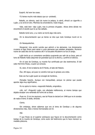 Suspiró. Así eran las cosas.

        -Tú tienes mucho más tabaco que yo –protestó.

       Rebollo, en silencio, sacó de nuevo la petaca, lo abrió, ofreció un cigarrillo a
Luján, y se sirvió él otro. Mientras los encendieron, hubo tregua.

       -Vale, está bien –dijo Luján, tras la primera chupada-. Ahora dime dónde me
encontraré el escollo que tú ya has saltado.

        Rebollo tomó aire, y su rostro se tornó algo más serio.

        -En la documentación que ya tienes se dice que Julio Cendoya murió en la
URSS.

        -En Nosequeleches.

       -Novgorod. Una acción suicida que admiró a los alemanes. Los divisionarios
cruzaron el lago Ilmen para salvar a unos alemanes que estaban atrapados. Murieron
nueve de cada diez de los nuestros allí.Y la Escuadra Alcubierre se fue al carajo.

       Luján tenía ya un comentario sarcástico pugnando por salir de su boca, pero el
tono de Rebollo había adquirido tal gravedad que se la ahorró, y prefirió el silencio.

      -En el caso de Cendoya, su muerte fue certificada por dos testimonios. El del
cabo Herminio Pozas, a quien ya conoces.

        -Sí, claro. El de la taberna de El Pardo, al lado del Palacio.

        -Ése. Allí sigue, así pues no vendría mal que le girases una visita.

        Esta vez fue Luján quien se encogió de hombros.

       -Pensaba hacerlo. Aunque con tranquilidad, porque no pienso que pueda
aportar algo muy significativo.

        -Yo no opino lo mismo –respondió Rebollo, enigmático.

       -¿Ah, no? –Preguntó Luján, con afectada indiferencia, al mismo tiempo que
dejaba escapar una vaharada de humo de su boca.

      -Pues no. Si no me equivoco, ese tal Pozas te declaró en 1948 que no le sonaba
de nada el lema In bello, Amicitia.

        -Cierto.

        -Sin embargo, ahora sabemos que era el lema de Cendoya y de algunos
divisionarios más, más o menos hermanados con él.

        -Ajá.

        -Y que Pozas es el superior jerárquico que figura en la documentación como
testigo de la muerte de Cendoya; como autor del testimonio que le hace merecer su
medalla póstuma.


Página 161
 