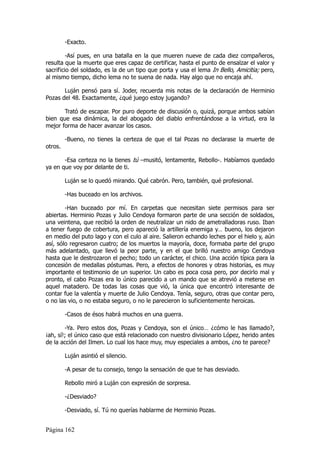 -Exacto.

         -Así pues, en una batalla en la que mueren nueve de cada diez compañeros,
resulta que la muerte que eres capaz de certificar, hasta el punto de ensalzar el valor y
sacrificio del soldado, es la de un tipo que porta y usa el lema In Bello, Amicitia; pero,
al mismo tiempo, dicho lema no te suena de nada. Hay algo que no encaja ahí.

       Luján pensó para sí. Joder, recuerda mis notas de la declaración de Herminio
Pozas del 48. Exactamente, ¿qué juego estoy jugando?

       Trató de escapar. Por puro deporte de discusión o, quizá, porque ambos sabían
bien que esa dinámica, la del abogado del diablo enfrentándose a la virtud, era la
mejor forma de hacer avanzar los casos.

         -Bueno, no tienes la certeza de que el tal Pozas no declarase la muerte de
otros.

       -Esa certeza no la tienes tú –musitó, lentamente, Rebollo-. Habíamos quedado
ya en que voy por delante de ti.

         Luján se lo quedó mirando. Qué cabrón. Pero, también, qué profesional.

         -Has buceado en los archivos.

        -Han buceado por mí. En carpetas que necesitan siete permisos para ser
abiertas. Herminio Pozas y Julio Cendoya formaron parte de una sección de soldados,
una veintena, que recibió la orden de neutralizar un nido de ametralladoras ruso. Iban
a tener fuego de cobertura, pero apareció la artillería enemiga y… bueno, los dejaron
en medio del puto lago y con el culo al aire. Salieron echando leches por el hielo y, aún
así, sólo regresaron cuatro; de los muertos la mayoría, doce, formaba parte del grupo
más adelantado, que llevó la peor parte, y en el que brilló nuestro amigo Cendoya
hasta que le destrozaron el pecho; todo un carácter, el chico. Una acción típica para la
concesión de medallas póstumas. Pero, a efectos de honores y otras historias, es muy
importante el testimonio de un superior. Un cabo es poca cosa pero, por decirlo mal y
pronto, el cabo Pozas era lo único parecido a un mando que se atrevió a meterse en
aquel matadero. De todas las cosas que vió, la única que encontró interesante de
contar fue la valentía y muerte de Julio Cendoya. Tenía, seguro, otras que contar pero,
o no las vio, o no estaba seguro, o no le parecieron lo suficientemente heroicas.

         -Casos de ésos habrá muchos en una guerra.

        -Ya. Pero estos dos, Pozas y Cendoya, son el único… ¿cómo le has llamado?,
¡ah, sí!; el único caso que está relacionado con nuestro divisionario López, herido antes
de la acción del Ilmen. Lo cual los hace muy, muy especiales a ambos, ¿no te parece?

         Luján asintió el silencio.

         -A pesar de tu consejo, tengo la sensación de que te has desviado.

         Rebollo miró a Luján con expresión de sorpresa.

         -¿Desviado?

         -Desviado, sí. Tú no querías hablarme de Herminio Pozas.


Página 162
 