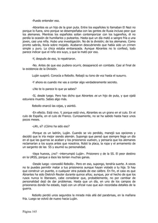 -Puedo entender eso.

        -Abrantes es un hijo de la gran puta. Entre los españoles lo llamaban El Nazi no
porque lo fuera, sino porque se desempeñaba con las gentes de Rusia incluso peor que
los alemanes. Mientras los españoles solían contemporizar con los lugareños, él no
perdía la ocasión de humillarlos y putearlos. Hasta que un día mató a sangre fría a una
joven, casi una niña. Hubo una investigación. No de la división; de los alemanes. Como
pronto sabrás, llovía sobre mojado. Acabaron descubriendo que había sido un crimen
simple y puro. La chica estaba embarazada. Aunque Abrantes no lo confesó, todo
parece indicar que el niño era suyo, y que la mató por eso.

       -Y, después de eso, lo repatriaron.

        -No. Antes de que eso pudiera ocurrir, desapareció en combate. Casi al final de
la existencia de la División.

       Luján suspiró. Conocía a Rebollo. Rebajó su tono de voz hasta el susurro.

       -Y ahora es cuando me vas a contar algo verdaderamente secreto.

       -¿No te lo parece lo que ya sabes?

       -Sí, desde luego. Pero has dicho que Abrantes es un hijo de puta, y que ojalá
estuviera muerto. Sabes algo más.

       Rebollo enarcó las cejas, y asintió.

       -En efecto. Está vivo. Y, porque está vivo, Abrantes es un grano en el culo. En el
culo de España, en el culo de Franco. Curiosamente, no se ha sabido hasta hace unos
pocos meses.

       -¿Ah, sí? ¿Cómo ha sido eso?

       -Porque es un ladrón, Luján. Cuando se vio perdido, manejó sus opciones y
decidió que le iría mejor siendo alemán. Supongo que pensó que siempre llega un día
en el que las guerras se acaban y los prisioneros vuelven, y pensaría que los alemanes
reclamarían a los suyos antes que nosotros. Robó la placa, la ropa y el armamento de
un sargento de las SS y asumió su personalidad.

       -Vaya huevos, ¿no? –interrumpió Luján-. Prisionero y de la SS. El peor destino
en la URSS, porque a ésos les tenían muchas ganas.

        -Desde luego –concedió Rebollo-. Pero en eso, supongo, tendría suerte. A veces
no te puedes permitir matar a tus prisioneros aunque hayan violado a tu hija. Si hay
que construir un puente, o cualquier otra putada de ese calibre. En fin, el caso es que
Abrantes ha sido Dietrich Reuter durante quince años; aunque, por el hecho de que los
rusos nunca lo liberasen, cabe considerar que, probablemente, no por cambiar de
personalidad dejó de dar problemas. Hasta que un día, en uno de los campos de
prisioneros donde ha estado, topó con un oficial ruso que aún recordaba detalles de la
guerra.

        Rebollo perdió unos segundos la mirada más allá del parabrisas, en la mañana
fría. Luego se volvió de nuevo hacia Luján.



Página 165
 