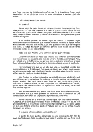una fiesta con esto. La División Azul española, por fin al descubierto. Franco es el
Generalísimo de un ejército de chulos de putas, salteadores y asesinos. Qué más
quieren.

       Luján asintió, pensando en silencio.

       -Es jodido, sí.

       -Desde luego. De todas formas, yo estoy en contacto. Ya me entiendes. Pero,
sinceramente, no creo que vayamos a echarle el guante a este pájaro. No me
extrañaría nada que los rusos hiciesen un agujero en el hielo para tirarlo al fondo del
lago, y luego volviesen a taparlo. Y, créeme: en El Pardo no encargarían misas por el
alma de ese hijoputa.

        A las últimas palabras de Rebollo siguió un silencio. El inspector Luján
reflexionaba sobre la información que acababa de recibir y Rebollo le dejaba pensar
tranquilamente. Pensando en sí mismo, Luján tuvo que reconocerse que era vértigo lo
que sentía. El vértigo de alguien que caminase por una tensa cuerda elevada varios
metros del suelo y con los ojos vendados.

       Nadie en el caso Anselmo López terminaba por ser quien debía ser.

       Lucía Odriozola tenía que haber sido sólo una puta solitaria y bienintencionada
que trabó amistad con su vecino, otro paria del Universo llamado Anselmo López. Pero,
en realidad, era, probablemente, una persona con un activismo sindical que a todas
luces había ocultado por algo, hasta el punto de recibir palizas a cambio de su silencio.

       Herminio Pozas tenía que ser un cabo que sólo por casualidad coincidió con
Anselmo López en la División Azul. Pero ahora era alguien que, tal vez, había querido,
conscientemente, evitar toda relación con la única pista sólida sobre el muerto, es decir
el famoso anillo y su lema: In Bello Amicitia.

        Julio Cendoya era un falangista radical que se había apuntado a la División Azul
por sólidas convicciones fascistas. Sin embargo, si formaba parte de ese pasado cuyo
regreso Anselmo López temía hasta el punto de no ser capaz de vivir sin angustia; y
aceptando la hipótesis de que, tal vez, compartiese con Lucía Odriozola su pasado,
podría llegar a ser todo lo contrario: un rojo infiltrado en las filas azules, con a saber
qué extraños objetivos.

       Julio Abrantes también era, apenas unas horas antes de aquella conversación,
un divisionario más que había prestado un testimonio para la concesión de una
condecoración. Pero ahora era un problema diplomático de primer nivel.

       Higinio Longares era el asesino de Anselmo López. Pero sólo hasta el momento.
Y, además, era evidente que quien sabía de este asunto sabía ya que no lo era. Lo cual
planteaba también la pregunta de quién era el tal Higinio Longares, y qué papel jugaba
en toda esta historia lanzándose desde el Viaducto con uno de los anillos de Julio
Cendoya y sus amigos.

       Y, en cuanto a Anselmo López, ¿quién diablos era?

       El plantel de dudas quedaba completado con una extraña pista, RIP 203, de
cuyo significado nadie había logrado averiguar nada. Y una foto con una firma en el



Página 167
 