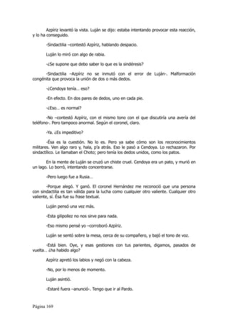 Azpíriz levantó la vista. Luján se dijo: estaba intentando provocar esta reacción,
y lo ha conseguido.

       -Sindactilia –contestó Azpíriz, hablando despacio.

       Luján lo miró con algo de rabia.

       -¿Se supone que debo saber lo que es la sindéresis?

      -Sindactilia –Azpíriz no se inmutó con el error de Luján-. Malformación
congénita que provoca la unión de dos o más dedos.

       -¿Cendoya tenía… eso?

       -En efecto. En dos pares de dedos, uno en cada pie.

       -¿Eso… es normal?

       -No –contestó Azpíriz, con el mismo tono con el que discutiría una avería del
teléfono-. Pero tampoco anormal. Según el coronel, claro.

       -Ya. ¿Es impeditivo?

        -Ésa es la cuestión. No lo es. Pero ya sabe cómo son los reconocimientos
militares. Ven algo raro y, hala, p’a atrás. Eso le pasó a Cendoya. Lo rechazaron. Por
sindactílico. Le llamaban el Choto; pero tenía los dedos unidos, como los patos.

       En la mente de Luján se cruzó un chiste cruel. Cendoya era un pato, y murió en
un lago. Lo borró, intentando concentrarse.

       -Pero luego fue a Rusia…

        -Porque alegó. Y ganó. El coronel Hernández me reconoció que una persona
con sindactilia es tan válida para la lucha como cualquier otro valiente. Cualquier otro
valiente, sí. Ésa fue su frase textual.

       Luján pensó una vez más.

       -Esta gilipollez no nos sirve para nada.

       -Eso mismo pensé yo –corroboró Azpíriz.

       Luján se sentó sobre la mesa, cerca de su compañero, y bajó el tono de voz.

       -Está bien. Oye, y esas gestiones con tus parientes, digamos, pasados de
vuelta… ¿ha habido algo?

       Azpíriz apretó los labios y negó con la cabeza.

       -No, por lo menos de momento.

       Luján asintió.

       -Estaré fuera –anunció-. Tengo que ir al Pardo.



Página 169
 