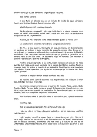 enterró –concluyó el juez, dando una larga chupada a su puro.

         -Eso pienso, Señoría.

       El juez fumó en silencio cosa de un minuto. En medio de aquel vertedero,
fueron sesenta segundos que duraron como un año.

         -¿Quién lo encontró? –continuó después.

       -No lo sabemos –respondió Luján, que había hecho la misma pregunta horas
antes-. Se recibió una llamada, eso es todo. Lo que está más cerca del vertedero es
ese poblado de ahí, un poblado de…

         -Gitanos, ya veo. Un gitano se fía antes del Diablo que de la Policía, ¿no?

         Los seis hombres presentes rieron breve, casi protocolariamente.

       -En fin… -el juez suspiró-. Un muerto sin cara, sin manos, sin documentación.
Un asesinato sin testigos ni autor conocido. La sospecha, amigos míos, de que en la
tarde de ayer no ha desaparecido nadie importante ni honrado de su casa de Madrid o
alrededores. Este caso estará cerrado antes de que yo guarde la gabardina en el
armario hasta el año que viene. Ea, secretario, haga los honores. Que levanten el
cadáver y se lo lleven a oler mal a otra parte.

       Mientras el juez regresaba a su coche, Luján regresaba al cadáver. No había
querido decir nada, pero aquel asesinato no le parecía tan fácil de explicar. Nadie se
preocupa tanto de ocultar la muerte de un pelagatos. Aquel hombre era importante
para alguien. O era importante que alguien no supiera que ya no estaba vivo. Pero,
¿quién, por qué?

         -¿Por qué lo palpas? –Beirán estaba agachado a su lado.

       -Lo registro, joder. Como si estuviera vivo. Registramos a los vivos por si llevan
algo. Este tipo tiene que llevar algo.

         Sus manos avanzaron torpes por el cuerpo del muerto. Nada. Axilas. Nada.
Costillas. Nada. Piernas. Nada. Luego se acordó de la academia. Los delincuentes más
listos juegan con vuestros prejuicios, muchachos. Os llamarán maricones, se reirán de
vosotros; pero nunca dejéis de palpar una entrepierna.

         Puso la mano sobre el pantalón sobre el sexo del muerto. Apretó levemente.
Bingo.

         -Aquí hay algo.

         Bajó la bragueta del pantalón. Miró a Margall, frente a él.

       - ¡Ah, no! -dijo el nervioso, echándose hacia atrás-, por mi madre que yo ahí no
meto la mano.

       Luján suspiró, y metió su mano. Palpó un calzoncillo rugoso y frío. Tiró de él
hacia abajo. Uno de sus dedos tocó el frío sexo del muerto. Lo apartó. Metió el dedo
bajo el testículo izquierdo, escuchando una risa sorda y el susurro de uno de los
uniformados, unos metros más allá. Unos pelos tiesos se le quisieron clavar en la piel,


Página 17
 