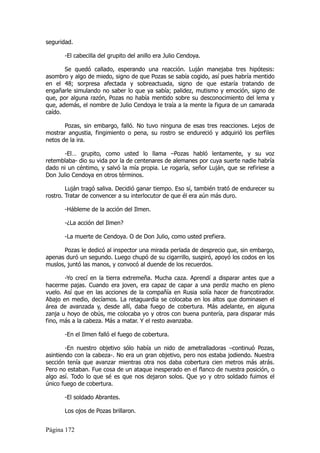 seguridad.

       -El cabecilla del grupito del anillo era Julio Cendoya.

       Se quedó callado, esperando una reacción. Luján manejaba tres hipótesis:
asombro y algo de miedo, signo de que Pozas se sabía cogido, así pues habría mentido
en el 48; sorpresa afectada y sobreactuada, signo de que estaría tratando de
engañarle simulando no saber lo que ya sabía; palidez, mutismo y emoción, signo de
que, por alguna razón, Pozas no había mentido sobre su desconocimiento del lema y
que, además, el nombre de Julio Cendoya le traía a la mente la figura de un camarada
caído.

       Pozas, sin embargo, falló. No tuvo ninguna de esas tres reacciones. Lejos de
mostrar angustia, fingimiento o pena, su rostro se endureció y adquirió los perfiles
netos de la ira.

       -El… grupito, como usted lo llama –Pozas habló lentamente, y su voz
retemblaba- dio su vida por la de centenares de alemanes por cuya suerte nadie habría
dado ni un céntimo, y salvó la mía propia. Le rogaría, señor Luján, que se refiriese a
Don Julio Cendoya en otros términos.

        Luján tragó saliva. Decidió ganar tiempo. Eso sí, también trató de endurecer su
rostro. Tratar de convencer a su interlocutor de que él era aún más duro.

       -Hábleme de la acción del Ilmen.

       -¿La acción del Ilmen?

       -La muerte de Cendoya. O de Don Julio, como usted prefiera.

       Pozas le dedicó al inspector una mirada perlada de desprecio que, sin embargo,
apenas duró un segundo. Luego chupó de su cigarrillo, suspiró, apoyó los codos en los
muslos, juntó las manos, y convocó al duende de los recuerdos.

       -Yo crecí en la tierra extremeña. Mucha caza. Aprendí a disparar antes que a
hacerme pajas. Cuando era joven, era capaz de capar a una perdiz macho en pleno
vuelo. Así que en las acciones de la compañía en Rusia solía hacer de francotirador.
Abajo en medio, decíamos. La retaguardia se colocaba en los altos que dominasen el
área de avanzada y, desde allí, daba fuego de cobertura. Más adelante, en alguna
zanja u hoyo de obús, me colocaba yo y otros con buena puntería, para disparar más
fino, más a la cabeza. Más a matar. Y el resto avanzaba.

       -En el Ilmen falló el fuego de cobertura.

        -En nuestro objetivo sólo había un nido de ametralladoras –continuó Pozas,
asintiendo con la cabeza-. No era un gran objetivo, pero nos estaba jodiendo. Nuestra
sección tenía que avanzar mientras otra nos daba cobertura cien metros más atrás.
Pero no estaban. Fue cosa de un ataque inesperado en el flanco de nuestra posición, o
algo así. Todo lo que sé es que nos dejaron solos. Que yo y otro soldado fuimos el
único fuego de cobertura.

       -El soldado Abrantes.

       Los ojos de Pozas brillaron.


Página 172
 