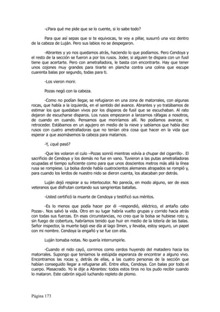 -¿Para qué me pide que se lo cuente, si lo sabe todo?

        Para que así sepas que si te equivocas, te voy a pillar, susurró una voz dentro
de la cabeza de Luján. Pero sus labios no se despegaron.

        -Abrantes y yo nos quedamos atrás, haciendo lo que podíamos. Pero Cendoya y
el resto de la sección se fueron a por los rusos. Joder, si alguien te dispara con un fusil
tiene que acertarte. Pero con ametralladora, le basta con encontrarte. Hay que tener
unos cojones muy grandes para tirarte en plancha contra una colina que escupe
cuarenta balas por segundo, todas para ti.

       -Los vieron morir.

       Pozas negó con la cabeza.

       -Como no podían llegar, se refugiaron en una zona de matorrales, con algunas
rocas, que había a la izquierda, en el sentido del avance. Abrantes y yo tratábamos de
estimar los que quedaban vivos por los disparos de fusil que se escuchaban. Al rato
dejaron de escucharse disparos. Los rusos empezaron a lanzarnos ráfagas a nosotros,
de cuando en cuando. Pensamos que moriríamos allí. No podíamos avanzar, ni
retroceder. Estábamos en un agujero en medio de la nieve y sabíamos que había diez
rusos con cuatro ametralladoras que no tenían otra cosa que hacer en la vida que
esperar a que asomásemos la cabeza para matarnos.

       -Y, ¿qué pasó?

         -Que les volaron el culo –Pozas sonrió mientras volvía a chupar del cigarrillo-. El
sacrificio de Cendoya y los demás no fue en vano. Tuvieron a las putas ametralladoras
ocupadas el tiempo suficiente como para que unos doscientos metros más allá la línea
rusa se rompiese. La bolsa donde había cuatrocientos alemanes atrapados se rompió y,
para cuando los lerdos de nuestro nido se dieron cuenta, los atacaban por detrás.

       Luján dejó respirar a su interlocutor. No parecía, en modo alguno, ser de esos
veteranos que disfrutan contando sus sangrientas batallas.

       -Usted certificó la muerte de Cendoya y testificó sus méritos.

       -Es lo menos que podía hacer por él –respondió, eléctrico, el antaño cabo
Pozas-. Nos salvó la vida. Otro en su lugar habría vuelto grupas y corrido hacia atrás
con todas sus fuerzas. En esas circunstancias, no creo que la bolsa se hubiese roto y,
sin fuego de cobertura, habríamos tenido que huir en medio de la lotería de las balas.
Señor inspector, la muerte bajó ese día al lago Ilmen, y llevaba, estoy seguro, un papel
con mi nombre. Cendoya la engañó y se fue con ella.

       Luján tomaba notas. No quería interrumpirle.

       -Cuando el nido cayó, corrimos como cerdos huyendo del matadero hacia los
matorrales. Supongo que teníamos la estúpida esperanza de encontrar a alguno vivo.
Encontramos las rocas y, detrás de ellas, a las cuatro personas de la sección que
habían conseguido llegar a refugiarse allí. Entre ellos, Cendoya. Con balas por todo el
cuerpo. Masacrado. Yo le dije a Abrantes: todos estos tiros no los pudo recibir cuando
lo mataron. Este cabrón siguió luchando repleto de plomo.




Página 173
 