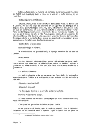 Entonces, Pozas calló. La mañana era silenciosa, como las mañanas invernales
de Madrid, casi sin pájaros. Luján lo miró, con la vista en el suelo, apoyado en sus
recuerdos.

       -Debo preguntarle, en todo caso…

        -In Bello Amicitia, lo sé –la ira había huido de la voz de Pozas-. Le debo la vida
a Cendoya. Por eso me ocupé de enterrarlo en un lugar fácil de distinguir, en la
pequeña colina que nunca llegó a tomar. Hoy, claro, está enterrado en cualquier parte,
sin cruz, sin identificación, sin nada. También redacté un informe alabatorio y removí
Roma con Santiago para convencer a mis mandos de que merecía una medalla. Hice
todo eso por él porque me salvó la vida. Pero, inspector, créame. Doce horas antes del
infierno del Ilmen, Julio Cendoya sólo era para mí uno más. Uno más de trescientos.
Investigue usted a la compañía. Estoy seguro que descubrirá hermandades y grupos
que quienes no formaban parte de ellas no recordarán.

       -Dositeo Galán sí lo recordaba.

       Pozas se encogió de hombros.

      -Y no me extraña. Ya que sabe tanto, le supongo informado de las ideas de
Cendoya.

       -Más o menos.

       -Era feliz formando parte del ejército alemán. Más español que nadie, decía;
pero la Verdad está donde está. Se sabía capítulos enteros del Meincán57. Para él, la
guerra civil no había terminado o, más bien, sólo había sido el primer ensayo de la
guerra total.

       -Un auténtico falangista.

        -Un auténtico fascista, sí. De los que ya no hay. Como Galán. No pertenecía a
su grupo porque a Cendoya se le arrimaba gente muy violenta; pero los respetaba, y
ellos a él.

       -¿Abrantes no se le arrimó?

       -¿Abrantes? ¿Por qué?

       -Ha dicho que a Cendoya se le arrimaba gente muy violenta.

       Herminio Pozas entornó los ojos.

       -Sí. Pero Abrantes era otra cosa. De esos tipos que nunca se casan con nadie,
no sé si me entiende.

       -Creo que sí. Lo que se dice un cabrón de pies a cabeza.

      En los ojos de Pozas se leyó, neto, el deseo de afearle a Luján el comentario
despectivo de un camarada. Pero lo reprimió. Luján se quedó con las ganas de

       57       Mein Kampf, Mi lucha, el libro de Adolf Hitler.



Página 174
 
