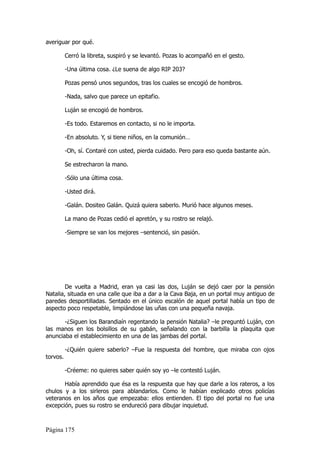 averiguar por qué.

          Cerró la libreta, suspiró y se levantó. Pozas lo acompañó en el gesto.

          -Una última cosa. ¿Le suena de algo RIP 203?

          Pozas pensó unos segundos, tras los cuales se encogió de hombros.

          -Nada, salvo que parece un epitafio.

          Luján se encogió de hombros.

          -Es todo. Estaremos en contacto, si no le importa.

          -En absoluto. Y, si tiene niños, en la comunión…

          -Oh, sí. Contaré con usted, pierda cuidado. Pero para eso queda bastante aún.

          Se estrecharon la mano.

          -Sólo una última cosa.

          -Usted dirá.

          -Galán. Dositeo Galán. Quizá quiera saberlo. Murió hace algunos meses.

          La mano de Pozas cedió el apretón, y su rostro se relajó.

          -Siempre se van los mejores –sentenció, sin pasión.




        De vuelta a Madrid, eran ya casi las dos, Luján se dejó caer por la pensión
Natalia, situada en una calle que iba a dar a la Cava Baja, en un portal muy antiguo de
paredes desportilladas. Sentado en el único escalón de aquel portal había un tipo de
aspecto poco respetable, limpiándose las uñas con una pequeña navaja.

       -¿Siguen los Barandiaín regentando la pensión Natalia? –le preguntó Luján, con
las manos en los bolsillos de su gabán, señalando con la barbilla la plaquita que
anunciaba el establecimiento en una de las jambas del portal.

          -¿Quién quiere saberlo? –Fue la respuesta del hombre, que miraba con ojos
torvos.

          -Créeme: no quieres saber quién soy yo –le contestó Luján.

       Había aprendido que ésa es la respuesta que hay que darle a los rateros, a los
chulos y a los sirleros para ablandarlos. Como le habían explicado otros policías
veteranos en los años que empezaba: ellos entienden. El tipo del portal no fue una
excepción, pues su rostro se endureció para dibujar inquietud.



Página 175
 