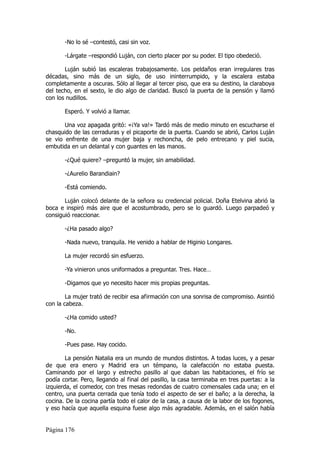-No lo sé –contestó, casi sin voz.

       -Lárgate –respondió Luján, con cierto placer por su poder. El tipo obedeció.

       Luján subió las escaleras trabajosamente. Los peldaños eran irregulares tras
décadas, sino más de un siglo, de uso ininterrumpido, y la escalera estaba
completamente a oscuras. Sólo al llegar al tercer piso, que era su destino, la claraboya
del techo, en el sexto, le dio algo de claridad. Buscó la puerta de la pensión y llamó
con los nudillos.

       Esperó. Y volvió a llamar.

       Una voz apagada gritó: «¡Ya va!» Tardó más de medio minuto en escucharse el
chasquido de las cerraduras y el picaporte de la puerta. Cuando se abrió, Carlos Luján
se vio enfrente de una mujer baja y rechoncha, de pelo entrecano y piel sucia,
embutida en un delantal y con guantes en las manos.

       -¿Qué quiere? –preguntó la mujer, sin amabilidad.

       -¿Aurelio Barandiain?

       -Está comiendo.

       Luján colocó delante de la señora su credencial policial. Doña Etelvina abrió la
boca e inspiró más aire que el acostumbrado, pero se lo guardó. Luego parpadeó y
consiguió reaccionar.

       -¿Ha pasado algo?

       -Nada nuevo, tranquila. He venido a hablar de Higinio Longares.

       La mujer recordó sin esfuerzo.

       -Ya vinieron unos uniformados a preguntar. Tres. Hace…

       -Digamos que yo necesito hacer mis propias preguntas.

        La mujer trató de recibir esa afirmación con una sonrisa de compromiso. Asintió
con la cabeza.

       -¿Ha comido usted?

       -No.

       -Pues pase. Hay cocido.

        La pensión Natalia era un mundo de mundos distintos. A todas luces, y a pesar
de que era enero y Madrid era un témpano, la calefacción no estaba puesta.
Caminando por el largo y estrecho pasillo al que daban las habitaciones, el frío se
podía cortar. Pero, llegando al final del pasillo, la casa terminaba en tres puertas: a la
izquierda, el comedor, con tres mesas redondas de cuatro comensales cada una; en el
centro, una puerta cerrada que tenía todo el aspecto de ser el baño; a la derecha, la
cocina. De la cocina partía todo el calor de la casa, a causa de la labor de los fogones,
y eso hacía que aquella esquina fuese algo más agradable. Además, en el salón había


Página 176
 