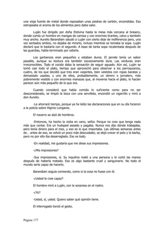 una vieja fuente de metal donde reposaban unas piedras de carbón, encendidas. Eso
estropeaba el aroma de los alimentos pero daba calor.

       Luján fue dirigido por doña Etelvina hasta la mesa más cercana al brasero,
donde comía un hombre en mangas de camisa y con enormes tirantes, calvo y también
muy ancho. Aurelio Barandiain saludó a Luján con cierto deje de indiferencia pero, una
vez sentados ambos, no dejaba de mirarlo, incluso mientras se tomaba la sopa. Luján
declaró que le bastaría con el segundo. A base de tanta sopa recalentada después de
las guardias, había terminado por odiarla.

       Los garbanzos eran pequeños y estaban duros. El jarrete tenía un sabor
pasable, aunque su textura era también excesivamente dura. Las verduras eran
irreconocibles. Todo el cocido daba la sensación de seguir aguado. Aún así, Luján se
tomó casi todo el plato, tiempo que aprovechó para observar a los parroquianos,
cuatro, de los que decidió que tres eran viajantes, bien vestidos con ropas baratas y
demasiado usadas; y uno de ellos, probablemente, un obrero o jornalero, más
pobremente vestido y con enormes manazas que, al moverse hacia el plato, lo hacían
parecer aún más pequeño de lo que era.

      Cuando consideró que había comido lo suficiente como para no ser
desconsiderado, se limpió la boca con una servilleta, encendió un cigarrillo y miró a
don Aurelio.

        -Le ahorraré tiempo, porque ya he leído las declaraciones que en su día hicieron
a la policía sobre Higinio Longares.

       El navarro se alzó de hombros.

       -Entonces, ha hecho la visita en vano, señor. Porque no creo que tenga nada
más que contar. Era un huésped aseado y pagaba. Nunca nos dijo dónde trabajaba,
pero tenía dinero para el mes, y eso es lo que importaba. Las últimas semanas antes
de… antes de eso, se volvió un poco más descuidado; se dejó crecer el pelo y la barba,
pero no por ello iba desarreglado. Eso es todo.

       -En realidad, me gustaría que me diese sus impresiones.

       -¿Mis impresiones?

      -Sus impresiones, sí. Su inquilino mató a una persona y le cortó las manos
después de haberla matado. Eso es algo bastante cruel y sanguinario. No todo el
mundo sería capaz de hacerlo.

       Barandiain seguía comiendo, como si la cosa no fuese con él.

       -¿Usted le cree capaz?

       El hombre miró a Luján, con la sorpresa en el rostro.

       -¿Yo?

       -Usted, sí, usted. Quiero saber qué opinión tiene.

       El interrogado torció el gesto.



Página 177
 