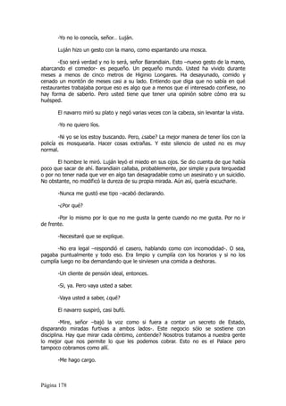 -Yo no lo conocía, señor… Luján.

       Luján hizo un gesto con la mano, como espantando una mosca.

       -Eso será verdad y no lo será, señor Barandiain. Esto –nuevo gesto de la mano,
abarcando el comedor- es pequeño. Un pequeño mundo. Usted ha vivido durante
meses a menos de cinco metros de Higinio Longares. Ha desayunado, comido y
cenado un montón de meses casi a su lado. Entiendo que diga que no sabía en qué
restaurantes trabajaba porque eso es algo que a menos que el interesado confiese, no
hay forma de saberlo. Pero usted tiene que tener una opinión sobre cómo era su
huésped.

       El navarro miró su plato y negó varias veces con la cabeza, sin levantar la vista.

       -Yo no quiero líos.

        -Ni yo se los estoy buscando. Pero, ¿sabe? La mejor manera de tener líos con la
policía es mosquearla. Hacer cosas extrañas. Y este silencio de usted no es muy
normal.

       El hombre le miró. Luján leyó el miedo en sus ojos. Se dio cuenta de que había
poco que sacar de ahí. Barandiain callaba, probablemente, por simple y pura terquedad
o por no tener nada que ver en algo tan desagradable como un asesinato y un suicidio.
No obstante, no modificó la dureza de su propia mirada. Aún así, quería escucharle.

       -Nunca me gustó ese tipo –acabó declarando.

       -¿Por qué?

       -Por lo mismo por lo que no me gusta la gente cuando no me gusta. Por no ir
de frente.

       -Necesitaré que se explique.

       -No era legal –respondió el casero, hablando como con incomodidad-. O sea,
pagaba puntualmente y todo eso. Era limpio y cumplía con los horarios y si no los
cumplía luego no iba demandando que le sirviesen una comida a deshoras.

       -Un cliente de pensión ideal, entonces.

       -Si, ya. Pero vaya usted a saber.

       -Vaya usted a saber, ¿qué?

       El navarro suspiró, casi bufó.

         -Mire, señor –bajó la voz como si fuera a contar un secreto de Estado,
disparando miradas furtivas a ambos lados-. Este negocio sólo se sostiene con
disciplina. Hay que mirar cada céntimo, ¿entiende? Nosotros tratamos a nuestra gente
lo mejor que nos permite lo que les podemos cobrar. Esto no es el Palace pero
tampoco cobramos como allí.

       -Me hago cargo.



Página 178
 