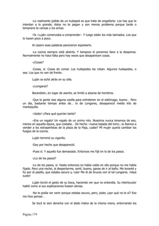 -Lo realmente jodido de un huésped es que trate de engañarte. Los hay que lo
intentan a lo grande; éstos no te pagan y son menos problema porque tarde o
temprano te cansas y los echas.

       -Ya –Luján comenzaba a comprender-. Y luego están los más taimados. Los que
lo hacen poco a poco.

       Al casero esas palabras parecieron espolearlo.

      -La cocina siempre está abierta. Y tampoco le ponemos llave a la despensa.
Normalmente no hace falta pero hay veces que desaparecen cosas.

       -¿Cosas?

       -Cosas, sí. Cosas de comer. Los huéspedes las roban. Algunos huéspedes, o
sea. Los que no van de frente.

       Luján se echó atrás en su silla.

       -¿Longares?

       Barandiain, en lugar de asentir, se limitó a alzarse de hombros.

      -Que la gente sise alguna cosilla para entretener en el estómago, bueno… Pero
un día, bastante tiempo antes de… lo de Longares, desapareció medio kilo de
mantequilla.

       -¡Joder! ¿Para qué querían tanta?

       -¡Era un regalo! Un regalo de un primo mío. Nosotros nunca tenemos de eso,
menos en aquella época, que costaba… De hecho –nueva bajada del tono-, la íbamos a
vender a los estraperlistas de la plaza de la Paja, ¿sabe? Mi mujer quería cambiar los
fuegos de la cocina.

       Luján terminó su cigarillo.

       -Doy por hecho que desapareció.

       -Pues sí. Y aquello fue demasiado. Entonces me fijé en lo de los pasos.

       -¿Lo de los pasos?

        -Lo de los pasos, sí. Hasta entonces no había caído en ello porque no me había
fijado. Pero una noche, al despertarme, sentí, bueno, ganas de ir al baño. Me levanté y
fui por el pasillo, que estaba oscuro y, ¡zas! Me di de bruces con el tal Longares. ¡Vaya
susto!

       Luján torció el gesto de su boca, haciendo ver que no entendía. Su interlocutor
habló como si sus explicaciones fuesen obvias.

       -No le podía ver venir porque estaba oscuro, pero, joder, ¿por qué no le oí? Eso
me hizo pensar…

       Se tocó la sien derecha con el dedo índice de la misma mano, entornando los


Página 179
 
