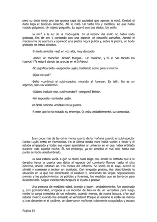 pero su dedo tenía una tan gruesa capa de suciedad que apenas lo notó. Deslizó el
dedo bajo el testículo derecho. Allí lo notó. Un tacto frío y metálico. Lo que había
notado palpando. Un objeto pequeño. Lo agarró con dos dedos. Un anillo.

      Lo miró a la luz de la madrugada. En el interior del anillo no había nada
grabado. Era de oro y coronado con una especie de pequeño camafeo. Apretó el
mecanismo de apertura y apareció una piedra negra pulida y, sobre la piedra, un texto
grabado en letras doradas.

       -In bello amicitia –lejó en voz alta, muy despacio.

      -¡Joder, un maricón! –bramó Margall-. ¡Un maricón, y tú le has tocado los
huevos! ¡Te estará dando las gracias en el Infierno!

       -No significa bello –respondió Luján, hablando como para sí mismo.

       -¿Que no qué?

        -Bello –continuó el subinspector, mirando al forense-. Es latín. No es un
adjetivo, sino un sustantivo.

       -¿Sabes traducir eso, subinspector? –preguntó Beirán.

       -Por supuesto –contestó Luján.

       In Bello Amicitia. Amistad en la guerra.

       -A este tipo lo ha matado su enemigo. O, más probablemente, su camarada.




       Eran poco más de las ocho menos cuarto de la mañana cuando el subinspector
Carlos Luján entró en Homicidios. En la última media hora había vuelto a llover y él
estaba empapado y todas sus ropas apestaban al universo en el que había orbitado
durante toda aquella noche. Él, sin embargo, ya no percibía el mal olor, hasta ese
punto se había acostumbrado.

         La sala estaba vacía. Luján la cruzó cuan larga era, desde la entrada que a la
derecha tenía la puerta que daba al espacio del comisario Ramos hasta el otro
extremo, donde estaban las tres mesas del Infierno. Se sentó en la suya, acercó la
olivetti y comenzó a teclear un atestado. Con lenguaje preciso, fue describiendo la
situación en la que fue encontrado el cadáver y, omitiendo las largas negociaciones
previas y los padecimientos de policías y forenses, las medidas que se tomaron para
desenterrarlo. Seguir escribiendo después le ayudó a pensar.

        Una persona de mediana edad, tirando a joven probablemente, fue asesinada
y, con posterioridad, arrojada a un montón de basura de un vertedero para luego
recibir la carga completa de un volquete, cuando menos, de nueva basura. ¿Por qué
estaba muerto cuando fue arrojado al vertedero? Porque el asesino le cortó las manos
y, tras desenterrar el cadáver, se observaron muñones totalmente coagulados y escaso


Página 18
 