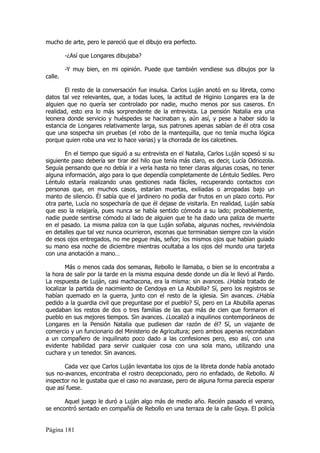 mucho de arte, pero le pareció que el dibujo era perfecto.

         -¿Así que Longares dibujaba?

         -Y muy bien, en mi opinión. Puede que también vendiese sus dibujos por la
calle.

       El resto de la conversación fue insulsa. Carlos Luján anotó en su libreta, como
datos tal vez relevantes, que, a todas luces, la actitud de Higinio Longares era la de
alguien que no quería ser controlado por nadie, mucho menos por sus caseros. En
realidad, esto era lo más sorprendente de la entrevista. La pensión Natalia era una
leonera donde servicio y huéspedes se hacinaban y, aún así, y pese a haber sido la
estancia de Longares relativamente larga, sus patrones apenas sabían de él otra cosa
que una sospecha sin pruebas (el robo de la mantequilla, que no tenía mucha lógica
porque quien roba una vez lo hace varias) y la chorrada de los calcetines.

       En el tiempo que siguió a su entrevista en el Natalia, Carlos Luján sopesó si su
siguiente paso debería ser tirar del hilo que tenía más claro, es decir, Lucía Odriozola.
Seguía pensando que no debía ir a verla hasta no tener claras algunas cosas, no tener
alguna información, algo para lo que dependía completamente de Léntulo Sediles. Pero
Léntulo estaría realizando unas gestiones nada fáciles, recuperando contactos con
personas que, en muchos casos, estarían muertas, exiliadas o arropadas bajo un
manto de silencio. Él sabía que el jardinero no podía dar frutos en un plazo corto. Por
otra parte, Lucía no sospecharía de que él dejase de visitarla. En realidad, Luján sabía
que eso la relajaría, pues nunca se había sentido cómoda a su lado; probablemente,
nadie puede sentirse cómodo al lado de alguien que te ha dado una paliza de muerte
en el pasado. La misma paliza con la que Luján soñaba, algunas noches, reviviéndola
en detalles que tal vez nunca ocurrieron, escenas que terminaban siempre con la visión
de esos ojos entregados, no me pegue más, señor; los mismos ojos que habían guiado
su mano esa noche de diciembre mientras ocultaba a los ojos del mundo una tarjeta
con una anotación a mano…

        Más o menos cada dos semanas, Rebollo le llamaba, o bien se lo encontraba a
la hora de salir por la tarde en la misma esquina desde donde un día le llevó al Pardo.
La respuesta de Luján, casi machacona, era la misma: sin avances. ¿Había tratado de
localizar la partida de nacimiento de Cendoya en La Abubilla? Sí, pero los registros se
habían quemado en la guerra, junto con el resto de la iglesia. Sin avances. ¿Había
pedido a la guardia civil que preguntase por el pueblo? Sí, pero en La Abubilla apenas
quedaban los restos de dos o tres familias de las que más de cien que formaron el
pueblo en sus mejores tiempos. Sin avances. ¿Localizó a inquilinos contemporáneos de
Longares en la Pensión Natalia que pudiesen dar razón de él? Sí, un viajante de
comercio y un funcionario del Ministerio de Agricultura; pero ambos apenas recordaban
a un compañero de inquilinato poco dado a las confesiones pero, eso así, con una
evidente habilidad para servir cualquier cosa con una sola mano, utilizando una
cuchara y un tenedor. Sin avances.

       Cada vez que Carlos Luján levantaba los ojos de la libreta donde había anotado
sus no-avances, encontraba el rostro decepcionado, pero no enfadado, de Rebollo. Al
inspector no le gustaba que el caso no avanzase, pero de alguna forma parecía esperar
que así fuese.

       Aquel juego le duró a Luján algo más de medio año. Recién pasado el verano,
se encontró sentado en compañía de Rebollo en una terraza de la calle Goya. El policía


Página 181
 