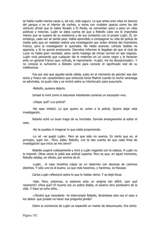 se había vuelto menos cauto o, tal vez, más seguro. Lo que antes eran citas en bancos
del parque o en el interior de coches, a veces con cristales opacos como los del
vehículo oficial que le había llevado a El Pardo, se convertían poco a poco en citas
públicas y notorias. Luján se daba cuenta de que a Rebollo cada vez le importaba
menos que se supiera de su existencia y de sus contactos con el propio Luján. Él, sin
embargo, cada vez se sentía peor. Había aprendido a compaginar su vida de policía de
medio pelo que en realidad realiza una investigación por orden directa del mismísimo
Franco, pero la investigación le quemaba. No había avances. Léntulo Sediles no
aparecía, y él no quería presionarle. Discretos informes le llegaban de que el club de
Lucía no había gran novedad, salvo cierto trasiego de chicas normal en ese negocio.
Luján vivía pensando que cualquier día le meterían en un coche negro y le llevarían
ante un general Franco que, ceñudo, le reprocharía: «Luján, me ha decepcionado». Y
no conocía lo suficiente a Rebollo como para conocer el significado real de su
indiferencia.

        Fue por eso que aquella tarde cálida, justo en el momento de percibir ese olor
dulce y fresco tan característico que entonces tenía Madrid cuando la noche veraniega
se adivinaba, no pudo más y se inclinó sobre su interlocutor para susurrarle.

        -Rebollo, quisiera dejarlo.

        Ismael lo miró como si estuviese intentando comerse un escorpión vivo.

        -¿Dejar, qué? ¿La policía?

        -No seas imbécil. Lo que quiero es volver a la policía. Quiero dejar esta
investigación.

        Rebollo echó un buen trago de su horchata. Sonreía amargamente al soltar el
vaso.

        -No te puedes ni imaginar lo que estás proponiendo.

        -Lo sé –se quejó Luján-. Pero es que esto no avanza. Es cierto que yo, al
principio, supe ver… Pero, joder, Rebollo, ¿no te das cuenta de que cada línea de
investigación que inicio se me cierra?

       Rebollo suspiró ruidosamente y miró a Luján negando con la cabeza. A Luján no
le importó. Otras veces le jodía esa actitud superior. Pero es que, en aquel momento,
Rebollo estaba, en efecto, por encima de él.

        -Luján… el caso Anselmo López es un laberinto con decenas de caminos
distintos. Y sólo uno es el bueno. Lo que más hacemos, y haremos, es fracasar.

        Carlos Luján reflexionó sobre lo que le habían dicho. Y se dejó llevar.

        -Vale. Pero, entonces, si estamos ante un enigma tan difícil, ¿por qué
resolverlo? ¿Para qué? El muerto era un pobre diablo, el asesino otro pordiosero de la
vida. Y hace ya ocho años…

        -¿Tendré que recordarte –le interrumpió Rebollo, llevándose otra vez el vaso a
los labios- que juraste no hacer esa pregunta jamás?

        Sobre la conciencia de Luján se expandió un manto de desconsuelo. Era cierto.


Página 182
 