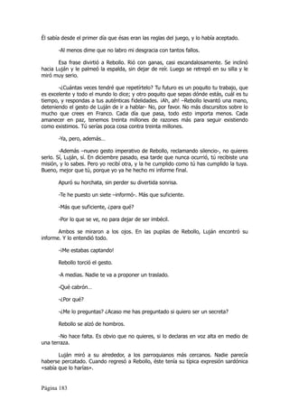 Él sabía desde el primer día que ésas eran las reglas del juego, y lo había aceptado.

       -Al menos dime que no labro mi desgracia con tantos fallos.

       Esa frase divirtió a Rebollo. Rió con ganas, casi escandalosamente. Se inclinó
hacia Luján y le palmeó la espalda, sin dejar de reír. Luego se retrepó en su silla y le
miró muy serio.

       -¿Cuántas veces tendré que repetírtelo? Tu futuro es un poquito tu trabajo, que
es excelente y todo el mundo lo dice; y otro poquito que sepas dónde estás, cuál es tu
tiempo, y respondas a tus auténticas fidelidades. ¡Ah, ah! –Rebollo levantó una mano,
deteniendo el gesto de Luján de ir a hablar- No, por favor. No más discursitos sobre lo
mucho que crees en Franco. Cada día que pasa, todo esto importa menos. Cada
amanecer en paz, tenemos treinta millones de razones más para seguir existiendo
como existimos. Tú serías poca cosa contra treinta millones.

       -Ya, pero, además…

        -Además –nuevo gesto imperativo de Rebollo, reclamando silencio-, no quieres
serlo. Sí, Luján, sí. En diciembre pasado, esa tarde que nunca ocurrió, tú recibiste una
misión, y lo sabes. Pero yo recibí otra, y la he cumplido como tú has cumplido la tuya.
Bueno, mejor que tú, porque yo ya he hecho mi informe final.

       Apuró su horchata, sin perder su divertida sonrisa.

       -Te he puesto un siete –informó-. Más que suficiente.

       -Más que suficiente, ¿para qué?

       -Por lo que se ve, no para dejar de ser imbécil.

       Ambos se miraron a los ojos. En las pupilas de Rebollo, Luján encontró su
informe. Y lo entendió todo.

       -¡Me estabas captando!

       Rebollo torció el gesto.

       -A medias. Nadie te va a proponer un traslado.

       -Qué cabrón…

       -¿Por qué?

       -¿Me lo preguntas? ¿Acaso me has preguntado si quiero ser un secreta?

       Rebollo se alzó de hombros.

       -No hace falta. Es obvio que no quieres, si lo declaras en voz alta en medio de
una terraza.

       Luján miró a su alrededor, a los parroquianos más cercanos. Nadie parecía
haberse percatado. Cuando regresó a Rebollo, éste tenía su típica expresión sardónica
«sabía que lo harías».


Página 183
 