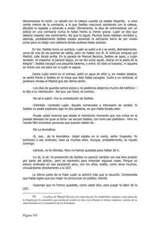 desconociese la razón. Lo saludó con la cabeza cuando ya estaba llegando, a unos
veinte metros de la comisaría, a lo que Sediles reaccionó asintiendo con la cabeza,
dándole la espalda y echando a andar. Obviamente, la idea de entrevistarse con un
policía en una comisaría nunca le había hecho la menor gracia. Luján se dijo que
debería respetar ese sentimiento. Así que lo siguió. Muchos bares estaban cerrados y,
además, probablemente Sediles estaba poniendo la suficiente tierra de por medio
como para no elegir una cafetería donde pudiese haber policías.

        En Sol, Sediles tomó un autobús. Luján se subió a él y se sentó, distraídamente,
cerca de una de las puertas de salida, pero sin hablar con él. El vehículo renqueó por
Madrid, calle Alcalá arriba. En la parada de Manuel Becerra, Sediles se apeó, y Luján
también. Al inspector le pareció lógico, en tal día como aquél, citarse en la plaza de la
Alegría58. Sediles escogió una pequeña taberna, y entró. En todo el trayecto, ni siquiera
se volvió una vez para ver si Luján le seguía.

        Carlos Luján entró en el colmao, pidió un agua de sifón y, sin mediar palabra,
se sentó frente a Sediles en la mesa que éste había escogido. Junto a un ventanal, el
jardinero miraba el Madrid gris del último otoño.

        -Los días de guardia somos pocos y no podemos alejarnos mucho del teléfono –
le dijo a su interlocutor-. Así que, por favor, sé conciso.

        -No sé si sabré –fue la contestación de Sediles.

       -Inténtalo –contestó Luján. Aquello comenzaba a interesarle de verdad. Si
Sediles no podía explicarle algo en dos palabras, es que había tocado pelo.

        -Puede usted creerme que desde el mismísimo momento que nos vimos en la
pasada Navidad me puse al tema –se excusó Sediles, con tono casi plañidero-. Pero no
resulta fácil encontrar personas que quieran hablar de…

        -De La Aromática.

       -Sí, eso… de la Aromática. Usted estaba en lo cierto, señor Inspector. Yo
pertenecí a ese sindicato, hace ya muchos años. Aunque, probablemente, es injusto
conmigo.

        -Léntulo, no te ofendas. Pero no hemos quedado para hablar de ti.

       -Lo sé, lo sé –la prevención de Sediles no pareció cambiar con esa leve presión
por parte del policía-, pero es necesario para entender algunas cosas. Porque yo
estuve sindicado en esa asociación pero, con los años, acabé, como otros muchos,
vinculándome directamente a la UGT.

      La última parte de la frase Luján la adivinó más que la escuchó. Comprendía
que había siglas que era mejor no pronunciar en público. Asintió.

        -Supongo que no hemos quedado, como usted dice, para juzgar la labor de la
UGT…

         58         La plaza de Manuel Becerra era conocida por los madrileños antiguos como plaza de
la Alegría por la costumbre que existía de rezarle en ella a los difuntos el último responso, camino de su
enterramiento en el cementerio de La Almudena.



Página 185
 
