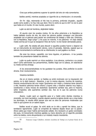-Creo que ambos podemos suponer la opinión del otro sin más comentarios.

        Sediles asintió, mientras aceptaba un cigarrillo de su interlocutor y lo encendía.

       -En fin –dijo, retomando el hilo tras la primera, profunda chupada-, aquello
acabó como acabó y no hay más que decir. Pero lo cierto es que la UGT no era lo peor
que había en el mundo. En ese mundo, quiero decir.

        Luján se alzó de hombros, dejándole hablar.

       -El asunto eran los jurados mixtos. En los años anteriores a la República se
había hablado mucho de eso, de cómo los obreros podían conseguir una discusión
aceptable con el patrono para pactar las condiciones de trabajo y todo eso. Entonces,
con la República, llegó Largo59 y los puso en marcha. A los patronos –el viejo esbozó
media sonrisa por la que se escaparon hilos de humo- no les hacían demasiada gracia.

        Luján calló. No estaba allí para discutir si aquellos jurados fueron o dejaron de
ser un instrumento de dominación obrera, como él pensaba. Además, sopesó que su
silencio incrementaría la confianza de su interlocutor, lo cual jugaba a su favor.

      -No eran los únicos –apostilló, con tono lúgubre, el jardinero-. A los jurados
también les presentaron batalla los obreros.

       Luján no pudo reprimir un rictus escéptico. ¿Los obreros, contrarios a su propia
obra? Como adivinando sus pensamientos, Sediles negó con la cabeza, sin abandonar
su media sonrisa amarga.

        -A los anarcosindicalistas no les gustaban los jurados. Ellos preferían la acción
directa. Eran revolucionarios.

        -Vosotros también.

        -No en el mismo sentido –si Sediles se sintió incómodo con la imputación del
policía, no lo dejó traslucir-. Nosotros, o por lo menos algunos, muchos de nosotros,
éramos revolucionarios del vivir mejor. Queríamos vivir mejor y creíamos tener derecho
a ello. Nuestros patronos tenían dinero y buena vida y nosotros salarios muy bajos y
condiciones a veces incluso de esclavitud. Queríamos cambiar eso, pero la mayoría,
señor Inspector, sólo queríamos cambiar eso. Eso es lo que los patronos nunca
entendieron.

       -Bueno –Luján sacó un cigarrillo para sí y habló entre dientes mientras lo
encendía, con tono sarcástico- cuando alguien quema la iglesia donde vas a misa todos
los domingos, le resulta difícil pensar que eso es obra de personas moderadas que
todo lo que quieren es un salario digno.

        Sediles acusó el golpe. Se echó atrás en la silla y apretó los labios, que le
temblaron ligeramente. Luján se arrepintió de haberse dejado llevar por la pasión.
Ahora sabía que mejor habría permanecido callado. Era necesario un gesto conciliador.
Así pues, rió brevemente mientras agitaba su mano derecha con el cigarrillo prendido
entre los dedos, como ahuyentando a un molesto insecto inexistente.

        59      Francisco Largo Caballero, ministro socialista de Trabajo en el primer bienio de la
República.



Página 186
 