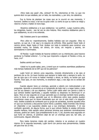 -¡Pero todo eso pasó! ¿No, Léntulo? En fin, retomemos el hilo. Lo que me
quieres decir es que estabais, por un lado, los razonables; y, por otro, los cabestros.

       Fue la forma de plantear las cosas que se le ocurrió en ese momento. Y
funcionó. Sediles la creyó, o tal vez la quiso creer. Lo cierto es que su rostro se relajó y
retornó a fumar y hablar en tono bajo.

        -Nosotros estábamos a lo que estábamos –se justificó-. Luego nuestros jefes,
los dirigentes, bueno… eso tal vez es otra historia. Pero nosotros estábamos para lo
que estábamos, no sé si me entiende.

       -Ajá. Estabais para lo que estabais.

       -Pero ellos no –repentinamente, Sediles hablaba casi con angustia-. Ellos no
querían, yo que sé, ir de aquí a la esquina de enfrente. Ellos querían hacer todo el
camino ahora, llegar hasta el final. Acabar con todo lo existente para construir una
sociedad nueva, sin Estado, sin dinero, sin vicios, sin mejores y peores, sin
dominadores ni dominados.

       -El Paraíso –Luján trataba de hacerse solidario con su interlocutor, para hacerse
perdonar la frialdad anterior-. Y, si hay que imponerle a alguien el Paraíso a tiros, se
hace, ¿no?

       Sediles asintió con fuerza.

       -Usted no lo puede saber, pero, ¿creerá que en nuestras asambleas pasábamos
más tiempo hablando de la CNT que de los patronos?

        Luján fumó en silencio unos segundos, mirando directamente a los ojos al
jardinero de su tío. Un buen hombre que siempre lo había sido y siempre lo sería. Un
par de ojos que a él nunca le habían mentido y ahora, se decía, no tenían por qué
hacerlo. Esos ojos, en ese momento, le enseñaron algo; y ese algo era la verdad del
enemigo.

        Cuando alguien tiene un enemigo, aprende a odiarlo con meticulosidad y sin
preguntas. Aprende a convertirlo en el compendio de todo mal y a negar todos y cada
uno de sus deseos y de sus objetivos. Carlos Luján sabía odiar con pericia a todo lo
que Léntulo Sediles significaba, y aquella mañana su desprecio no disminuyó ni un
ápice. Pero en ese segundo en el que aprendió que el enemigo también tiene grados,
como lo tiene el amigo, aprendió que en la diferencia entre esos grados pueden
encontrarse cosas que no tienen demasiado que ver con el odio total y la negación
neta. Sediles acababa de confesarle que su grupo de socialistas, durante aquellos años
en que sus reuniones y discusiones fueron libres y posibles, había invertido más tiempo
en vilipendiar a sus supuestos aliados que a sus enemigos declarados. Y en esa
confesión aprendió, de alguna forma, que lo que Léntulo Sediles le estaba refiriendo
aquella mañana, todo aquello sobre personas sinceras que sostienen reivindicaciones
sinceras, podría ser cierto. Que probablemente lo era. Y, así, durante esos segundos en
que fumó en silencio, el jardinero dejó de ser un enemigo para ser, tan sólo, un
contrincante. Alguien diferente.

         Pero todos tenemos miedo del cambio; máxime si se produce en nuestro
interior. En la segunda bocanada, Luján borró con pericia esos pensamientos. Estaba
allí para tirar de un hilo.


Página 187
 