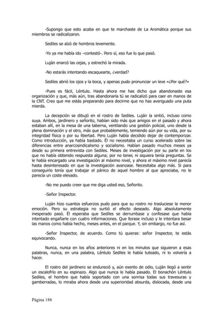 -Supongo que esto acaba en que te marchaste de La Aromática porque sus
miembros se radicalizaron.

       Sediles se alzó de hombros levemente.

       -Yo ya me había ido –contestó-. Pero sí, eso fue lo que pasó.

       Luján enarcó las cejas, y estrechó la mirada.

       -No estarás intentando escaquearte, ¿verdad?

       Sediles abrió los ojos y la boca, y apenas pudo pronunciar un leve «¿Por qué?»

       -Pues es fácil, Léntulo. Hasta ahora me has dicho que abandonaste esa
organización y que, más aún, tras abandonarla tú se radicalizó para caer en manos de
la CNT. Creo que me estás preparando para decirme que no has averiguado una puta
mierda.

        La decepción se dibujó en el rostro de Sediles. Luján la sintió, incluso como
suya. Ambos, jardinero y señorito, habían sido más que amigos en el pasado y ahora
estaban allí, en la mesa de una taberna, ventilando una gestión policial, uno desde la
plena dominación y el otro, más que probablemente, temiendo aún por su vida, por su
integridad física o por su libertad. Pero Luján había decidido dejar de contemporizar.
Como introducción, ya había bastado. Él no necesitaba un curso acelerado sobre las
diferencias entre anarcosindicalismo y socialismo. Habían pasado muchos meses ya
desde su primera entrevista con Sediles. Meses de investigación por su parte en los
que no había obtenido respuesta alguna; por no tener, ni siquiera tenía preguntas. Se
le había encargado una investigación al máximo nivel, y ahora el máximo nivel parecía
hasta desinteresado en que la investigación avanzase. Necesitaba algo más. Si para
conseguirlo tenía que trabajar el pánico de aquel hombre al que apreciaba, no le
parecía un coste elevado.

       -No me puedo creer que me diga usted eso, Señorito.

       -Señor Inspector.

       Luján hizo cuantos esfuerzos pudo para que su rostro no trasluciese la menor
emoción. Pero su estrategia no surtió el efecto deseado. Algo absolutamente
inesperado pasó. Él esperaba que Sediles se derrumbase y confesase que había
intentado engañarle con cuatro informaciones. Que llorase incluso y le intentara besar
las manos como había hecho, meses antes, en el parque. Y, sin embargo, no fue así.

       -Señor Inspector, de acuerdo. Como tú quieras: señor Inspector, te estás
equivocando.

       Nunca, nunca en los años anteriores ni en los minutos que siguieron a esas
palabras, nunca, en una palabra, Léntulo Sediles le había tuteado, ni lo volvería a
hacer.

        El rostro del jardinero se endureció y, aún exento de odio, Luján llegó a sentir
un escalofrío en su espinazo. Algo que nunca le había pasado. El bonachón Léntulo
Sediles, el hombre que había soportado con una sonrisa todas sus travesuras y
gamberradas, lo miraba ahora desde una superioridad absurda, dislocada, desde una



Página 188
 