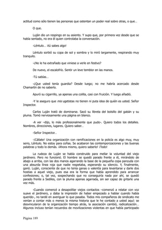 actitud como sólo tienen las personas que ostentan un poder real sobre otras, o que…

       O que.

       Luján dio un respingo en su asiento. Y supo que, por primera vez desde que se
había sentado, no era él quien controlaba la conversación.

       -Léntulo… ¡tú sabes algo!

        Léntulo sorbió su copa de sol y sombra y lo miró largamente, respirando muy
tranquilo.

       -¿No le ha extrañado que viniese a verle en festivo?

       De nuevo, el escalofrío. Sentir un leve temblor en las manos.

       -Tú sabías…

     -¿Que usted tenía guardia? Desde luego; no me habría acercado desde
Chamartín de no saberlo.

       Apuró su cigarrillo, ya apenas una colilla, casi con fruición. Y luego añadió.

       -Y le aseguro que mis ugetistas no tienen ni puta idea de quién es usted. Señor
Inspector.

       Carlos Luján trató de dominarse. Sacó su libreta del bolsillo del gabán y su
pluma. Tomó nerviosamente una página en blanco.

     -A ver –dijo, lo más profesionalmente que pudo-. Quiero todos los detalles.
Nombres, direcciones, lugares. Quiero saber…

       -Señor Inspector…

        -¡Cállate! Una organización con ramificaciones en la policía es algo muy, muy
serio, Léntulo. No estoy para coñas. Se acabaron las contemporizaciones y las buenas
palabras y todo lo demás. ¡Ahora mismo, quiero saberlo! ¡Todo!

        La rudeza de Luján se había construido para mellar la voluntad del viejo
jardinero. Pero no funcionó. El hombre se quedó parado frente a él, mirándolo de
abajo a arriba, con las dos manos agarrando la base de la pequeña copa panzuda con
una absurda línea roja que nadie respetaba, esperando su silencio. Y, finalmente,
ganó. Luján, consciente de que no tenía ganas o valentía para levantarse y darle dos
hostias a aquel viejo, pues esa era la forma que había aprendido para arrancar
confesiones; o, tal vez, sospechando que no conseguiría nada por ahí, se quedó
parado frente a Sediles, con la pluma apenas agarrada, sin ser capaz de gritarle una
vez más.

       -Cuando comencé a desapolillar viejos contactos –comenzó a relatar con voz
suave el jardinero, y daba la impresión de haber empezado a hablar cuando había
querido-, no tardé en averiguar lo que pasaba. Todos mis compañeros de sindicato me
venían a contar más o menos la misma historia que le he contado a usted aquí: se
desvincularon de la organización tiempo atrás, la asociación cambió, radicalización…
Algunos incluso tenían recuerdos de movilizaciones violentas en que había participado


Página 189
 