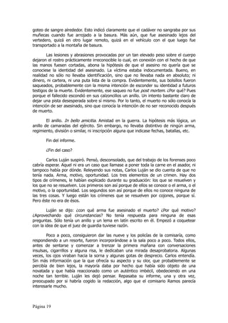 goteo de sangre alrededor. Esto indicó claramente que el cadáver no sangraba por sus
muñecas cuando fue arrojado a la basura. Más aún, que fue asesinado lejos del
vertedero, quizá en otro lugar remoto, quizá en el vehículo con el que luego fue
transportado a la montaña de basura.

        Las lesiones y abrasiones provocadas por un tan elevado peso sobre el cuerpo
dejaron el rostro prácticamente irreconocible lo cual, en conexión con el hecho de que
las manos fuesen cortadas, abona la hipótesis de que el asesino no quería que se
conociese la identidad del asesinado. La víctima estaba indocumentada. Bueno, en
realidad no sólo no llevaba identificación, sino que no llevaba nada en absoluto; ni
dinero, ni cartera, ni una puta lista de la compra. Evidentemente, sus bolsillos fueron
saqueados, probablemente con la misma intención de esconder su identidad a futuros
testigos de la muerte. Evidentemente, ese saqueo no fue post mortem. ¿Por qué? Pues
porque el fallecido escondió en sus calzoncillos un anillo. Un intento bastante claro de
dejar una pista desesperada sobre sí mismo. Por lo tanto, el muerto no sólo conocía la
intención de ser asesinado, sino que conocía la intención de no ser reconocido después
de muerto.

        El anillo. In bello amicitia. Amistad en la guerra. La hipótesis más lógica, un
anillo de camaradas del ejército. Sin embargo, no llevaba distintivo de ningún arma,
regimiento, división o similar, ni inscripción alguna que indicase fechas, batallas, etc.

       Fin del informe.

       ¿Fin del caso?

        Carlos Luján suspiró. Pensó, desconsolado, que del trabajo de los forenses poco
cabría esperar. Aquel ni era un caso que llamase a poner toda la carne en el asador, ni
tampoco había por dónde. Releyendo sus notas, Carlos Luján se dio cuenta de que no
tenía nada. Arma, motivo, oportunidad. Los tres elementos de un crimen. Hay dos
tipos de crímenes, le habían explicado durante su graduación: los que se resuelven y
los que no se resuelven. Los primeros son así porque de ellos se conoce o el arma, o el
motivo, o la oportunidad. Los segundos son así porque de ellos no conoce ninguna de
las tres cosas. Y luego están los crímenes que se resuelven por cojones, porque sí.
Pero éste no era de ésos.

        Luján se dijo: ¿con qué arma fue asesinado el muerto? ¿Por qué motivo?
¿Aprovechando qué circunstancias? No tenía respuesta para ninguna de esas
preguntas. Sólo tenía un anillo y un lema en latín escrito en él. Empezó a coquetear
con la idea de que el juez de guardia tuviese razón.

        Poco a poco, consiguieron dar las nueve y los policías de la comisaría, como
respondiendo a un resorte, fueron incorporándose a la sala poco a poco. Todos ellos,
antes de sentarse y comenzar a trenzar la primera mañana con conversaciones
insulsas, cigarrillos y alguna risa, le dedicaban una mirada desaprobatoria. Algunas
veces, los ojos viraban hacia la sorna y algunas gotas de desprecio. Carlos entendía.
Sin más información que la que ofrecía su aspecto y su olor, que probablemente se
percibía de bien lejos, la mayoría daba por hecho que había sido objeto de una
novatada y que había reaccionado como un auténtico imbécil, obedeciendo en una
noche tan terrible. Luján les dejó pensar. Repasaba su informe, una y otra vez,
preocupado por si habría cogido la redacción, algo que el comisario Ramos parecía
interesarle mucho.



Página 19
 