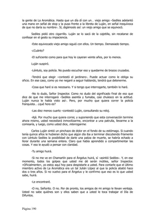 la gente de La Aromática. Hasta que un día dí con un… viejo amigo –Sediles adelantó
una mano en señal de stop y la puso frente a la libreta de Luján, en señal inequívoca
de que no daría su nombre-. Sí, digámoslo así: un viejo amigo que se equivocó.

       Sediles pidió otro cigarrillo. Luján se lo sacó de la cajetilla, sin recatarse de
confesar en el gesto su impaciencia.

       -Este equivocado viejo amigo siguió con ellos. Un tiempo. Demasiado tiempo.

       -¿Cuánto?

       -El suficiente como para que hoy le cayeran veinte años, por lo menos.

       Luján suspiró.

       -Léntulo, soy policía. No puedo escuchar eso y quedarme de brazos cruzados.

        -Tendrá que elegir –contestó el jardinero-. Puede actuar como le obliga su
oficio. En ese caso, como yo me negaré a seguir hablando, tendrá que detenerme.

       -Cosa que haré si es necesario. Y si tengo que interrogarte, también lo haré.

       -No lo dudo, Señor Inspector. Como no dudo del significado final de eso que
dice de que me interrogará –Sediles asentía y fumaba, casi chulesco en la actitud.
Luján nunca le había visto así-. Pero, por mucho que quiera correr la policía
franquista… ¿qué hora es?

       -Las diez menos cuarto –contestó Luján, consultando su reloj.

      -Ajá. Por mucho que quiera correr, y suponiendo que esta conversación termine
ahora mismo, usted necesitará inmovilizarme, encontrar a una patrulla, llevarme a la
comisaría, y luego, como usted dice, interrogarme.

        Carlos Luján sintió un pinchazo de dolor en el fondo de su estómago. Si cuando
tenía quince años le hubieran dicho que algún día iba a terminar discutiendo fríamente
con Léntulo Sediles la posibilidad de darle una paliza de muerte, se habría echado a
llorar durante una semana entera. Claro que había aprendido a compartimentar las
cosas. Y eso le ayudó a pensar con claridad.

       -Tu amigo huirá.

        -Si no me ve en Chamartín para el Ángelus huirá, sí –asintió Sediles-. Y, en ese
momento, todos los golpes que usted me dé serán inútiles, señor Inspector.
«Oficialmente», yo estoy aquí hoy para despistarle a usted. Para contarle que el último
miembro activo de La Aromática era un tal Julián López al que la policía abatió hace
dos o tres años. Si no vuelvo para el Ángelus y le confirmo que eso es lo que usted
sabe, huirá.

       -Le encontraré.

       -O no, Señorito. O no. Por de pronto, los amigos de mi amigo le llevan ventaja.
Usted no sabe quiénes son y ellos saben que a usted le toca trabajar el Día de
Difuntos.



Página 190
 