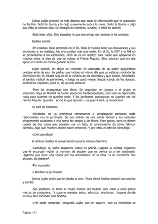 Carlos Luján procesó lo más deprisa que pudo la información que le acababan
de facilitar. Soltó la pluma y la dejó suavemente sobre la mesa. Soltó la libreta y dejó
que ésta se cerrase sola. Se encogió de hombros, suspiró, y trató de sonreír.

       -Está bien, elijo. Elijo escuchar lo que ese amigo sin nombre te ha contado.

       Sediles asintió.

        -En realidad, todo comenzó en el 36. Todo el mundo tiene sus discusiones y sus
escisiones y, en realidad, los anarquistas más que nadie. En el 36, la CNT y la FAI no
se presentaron a las elecciones, pero no es un secreto para nadie que apoyaron en
muchos sitios la idea de que se votase al Frente Popular. Ellos piensan que sin ese
apoyo el Frente no habría ganado nunca.

       Luján asintió, sin dejar de recordar. Se acordaba de su padre quejándose
precisamente de eso. Su padre, que incluso el mismo día que se estaban votando las
elecciones del 36 estaba seguro de la victoria de las derechas y que asistió, embotado,
al cambio radical de panorama, y luego se pasó meses despotricando de los ácratas,
auténticos culpables, para él, de aquella debacle.

       -Pero los anarquistas son libres. Se organizan en grupos y el grupo es
soberano. Aquí en Madrid no fueron pocos los frentepopulistas, pero eso no significaba
nada para quienes no querían serlo. Y los jardineros anarquistas no querían ser del
Frente Popular. Querían… no sé lo que querían. ¿La guerra civil, la revolución?

       Se alzó de hombros.

        -Alrededor de La Aromática comenzaron a congregarse personas nada
relacionadas con la jardinería. Se oyó hablar de una célula radical y los radicales
simplemente acudieron a ella como las abejas a las flores. Eran pocos, pero se dieron
cuenta de dos cosas que poseían: por un lado, el conocimiento de cómo fabricar
bombas. Algo que muchos sabían hacer entonces. Y, por otro, el arte del camuflaje.

       -¿Del camuflaje?

       A Léntulo Sediles la conversación parecía incluso divertirle.

       -Camuflaje, sí, señor Inspector. Usted es policía. Dígame la verdad. Digamos
que le encargan vigilar la mansión de alguien que se piensa va a ser asesinado.
Digamos que hace una ronda por los alrededores de la casa. Si se encuentra con
alguien, ¿lo detiene?

       -Por supuesto.

       -¿También al jardinero?

        Carlos Luján sintió que le faltaba el aire. ¡Pues claro! Sediles esbozó una sonrisa
y asintió.

      -Ser jardinero es tener el mejor motivo del mundo para estar a unos pocos
metros de cualquiera. Y supone manejar setos, arbustos, arizónicas… lugares donde
es muy fácil esconder una bomba.

       -¿Me estás contando –preguntó Luján, con un susurro- que La Aromática se


Página 191
 