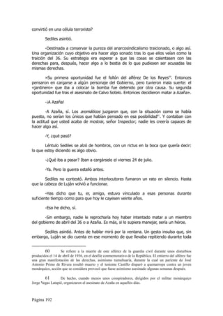 convirtió en una célula terrorista?

        Sediles asintió.

        -Destinada a conservar la pureza del anarcosindicalismo traicionado, o algo así.
Una organización cuyo objetivo era hacer algo sonado tras lo que ellos veían como la
traición del 36. Su estrategia era esperar a que las cosas se calentasen con las
derechas para, después, hacer algo a lo bestia de lo que pudiesen ser acusadas las
mismas derechas.

       »Su primera oportunidad fue el follón del alférez De los Reyes60. Entonces
pensaron en cargarse a algún personaje del Gobierno, pero tuvieron mala suerte: el
«jardinero» que iba a colocar la bomba fue detenido por otra causa. Su segunda
oportunidad fue tras el asesinato de Calvo Sotelo. Entonces decidieron matar a Azaña».

        -¡A Azaña!

        -A Azaña, sí. Los aromáticos juzgaron que, con la situación como se había
puesto, no serían los únicos que habían pensado en esa posibilidad61. Y contaban con
la actitud que usted acaba de mostrar, señor Inspector; nadie les creería capaces de
hacer algo así.

        -Y, ¿qué pasó?

       Léntulo Sediles se alzó de hombros, con un rictus en la boca que quería decir:
lo que estoy diciendo es algo obvio.

        -¿Qué iba a pasar? Iban a cargárselo el viernes 24 de julio.

        -Ya. Pero la guerra estalló antes.

       Sediles no contestó. Ambos interlocutores fumaron un rato en silencio. Hasta
que la cabeza de Luján volvió a funcionar.

        -Has dicho que tu, er, amigo, estuvo vinculado a esas personas durante
suficiente tiempo como para que hoy le cayesen veinte años.

        -Eso he dicho, sí.

       -Sin embargo, nadie le reprocharía hoy haber intentado matar a un miembro
del gobierno de abril del 36 o a Azaña. Es más, si lo supiera manejar, sería un héroe.

      Sediles asintió. Antes de hablar miró por la ventana. Un gesto insulso que, sin
embargo, Luján se dio cuenta en ese momento de que llevaba repitiendo durante toda


        60         Se refiere a la muerte de este alférez de la guardia civil durante unos disturbios
producidos el 14 de abril de 1936, en el desfile conmemorativo de la República. El entierro del alférez fue
una gran manifestación de las derechas, asimismo tumultuaria, durante la cual un pariente de José
Antonio Primo de Rivera resultó muerto y el teniente Castillo disparó a quemarropa contra un joven
monárquico, acción que se considera provocó que fuese asimismo asesinado algunas semanas después.

        61        De hecho, cuando menos unos conspiradores, dirigidos por el militar monárquico
Jorge Vegas Latapié, organizaron el asesinato de Azaña en aquellos días.



Página 192
 