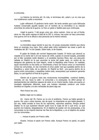 la entrevista.

      -La historia no termina ahí. Es más, si terminase ahí, usted y yo no creo que
nos hubiéramos vuelto a encontrar.

       Luján reflexionó. El jardinero tenía razón. No tenía sentido que Lucía Odriozola
hubiese conservado aquella tarjeta con el nombre de La Aromática si su relación
proviniese de antes de la guerra. Le hizo un gesto a Sediles para que continuase.

       -Llegó la guerra. Y del grupo unos van, otros vuelven. Unos se van al frente,
otros no. Hay quien regresa al redil de la CNT e, incluso, hay quien se hace comunista.
Una guerra civil no le afecta a dos personas de la misma manera.

       -Lo entiendo.

       -La Aromática sigue siendo lo que era. Un grupo anarquista violento que ahora
tiene un enemigo muy claro. Pero usted sabe cómo cambiaron las cosas a partir de
mediados del 38. Y lo de Casado. Sobre todo, lo de Casado.

        El golpe de Estado del coronel Segismundo Casado. El hecho que alcanzó su
cúspide en la noche del 5 al 6 de marzo de 1939, cuando el coronel Casado, precedido
por el líder socialista Julián Besteiro y el cenetista Cipriano Mera, dan una alocución
radiada en Madrid en la que anuncian la toma del poder para, en contra de los
designios del gobierno de Juan Negrín, rendir la República ante Franco. En realidad,
aquel movimiento no fue tanto un movimiento a favor de Franco como un movimiento
contra los comunistas, en ese momento el único poder real que quedaba dentro de la
República y, sobre todo, de su ejército. En Madrid se libró una guerra dentro de la
guerra entre comunistas y casadistas (sobre todo, anarquistas) que acabaron ganando
éstos, lo cual significó el final de la guerra.

        -Dentro de la guerra hubo dos revoluciones incompatibles –continuó Sediles,
mirando, sin ver, hacia la calle-: la comunista y la anarquista. Es difícil pensar en
planteamientos tan distintos capaces de estar en un mismo bando. Cada una quería un
resultado totalmente diferente, pues una hubiera intentado construir una Unión
Soviética en España y la otra rechazaba de plano algo así.

       -Pero Franco les unía.

       Sediles negó con la cabeza.

       -En marzo del 39, Franco ya no era el problema. Franco ya había ganado la
guerra. Por unas u otras razones, eso da igual. Lo importante es que había ganado. Y,
por eso, había sonado la hora de los reproches, reproches asesinos. Porque ambos
aliados no es que quisieran discutir quién tuvo la culpa de tal o cual error. Lo que
querían era matarse, despedazarse. En el objetivo de acabar con los anarquistas, a los
comunistas no les importó diezmar las filas de la República; y, en el objetivo de acabar
con los comunistas…

       -… incluso el pacto con Franco valía.

      -Exacto. Incluso el pacto con Franco valía. Aunque Franco no pactó, no pactó
con nadie.




Página 193
 