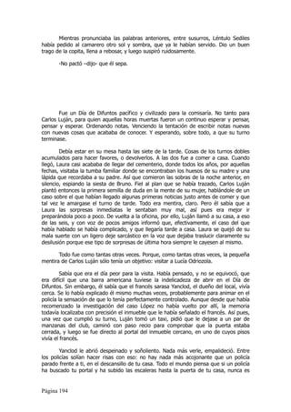 Mientras pronunciaba las palabras anteriores, entre susurros, Léntulo Sediles
había pedido al camarero otro sol y sombra, que ya le habían servido. Dio un buen
trago de la copita, llena a rebosar, y luego suspiró ruidosamente.

       -No pactó –dijo- que él sepa.




       Fue un Día de Difuntos pacífico y civilizado para la comisaría. No tanto para
Carlos Luján, para quien aquellas horas muertas fueron un continuo esperar y pensar,
pensar y esperar. Ordenando notas. Venciendo la tentación de escribir notas nuevas
con nuevas cosas que acababa de conocer. Y esperando, sobre todo, a que su turno
terminase.

        Debía estar en su mesa hasta las siete de la tarde. Cosas de los turnos dobles
acumulados para hacer favores, o devolverlos. A las dos fue a comer a casa. Cuando
llegó, Laura casi acababa de llegar del cementerio, donde todos los años, por aquellas
fechas, visitaba la tumba familiar donde se encontraban los huesos de su madre y una
lápida que recordaba a su padre. Así que comieron las sobras de la noche anterior, en
silencio, espiando la siesta de Bruno. Fiel al plan que se había trazado, Carlos Luján
plantó entonces la primera semilla de duda en la mente de su mujer, hablándole de un
caso sobre el que habían llegado algunas primeras noticias justo antes de comer y que
tal vez le amargase el turno de tarde. Todo era mentira, claro. Pero él sabía que a
Laura las sorpresas inmediatas le sentaban muy mal, así pues era mejor ir
preparándola poco a poco. De vuelta a la oficina, por ello, Luján llamó a su casa, a eso
de las seis, y con voz de pocos amigos informó que, efectivamente, el caso del que
había hablado se había complicado, y que llegaría tarde a casa. Laura se quejó de su
mala suerte con un ligero deje sarcástico en la voz que dejaba traslucir claramente su
desilusión porque ese tipo de sorpresas de última hora siempre le cayesen al mismo.

       Todo fue como tantas otras veces. Porque, como tantas otras veces, la pequeña
mentira de Carlos Luján sólo tenía un objetivo: visitar a Lucía Odriozola.

         Sabía que era el día peor para la visita. Había pensado, y no se equivocó, que
era difícil que una barra americana tuviese la indelicadeza de abrir en el Día de
Difuntos. Sin embargo, él sabía que el francés sarasa Yanclod, el dueño del local, vivía
cerca. Se lo había explicado él mismo muchas veces, probablemente para animar en el
policía la sensación de que lo tenía perfectamente controlado. Aunque desde que había
recomenzado la investigación del caso López no había vuelto por allí, la memoria
todavía localizaba con precisión el inmueble que le había señalado el francés. Así pues,
una vez que cumplió su turno, Luján tomó un taxi, pidió que le dejase a un par de
manzanas del club, caminó con paso recio para comprobar que la puerta estaba
cerrada, y luego se fue directo al portal del inmueble cercano, en uno de cuyos pisos
vivía el francés.

        Yanclod le abrió despeinado y soñoliento. Nada más verle, empalideció. Entre
los policías solían hacer risas con eso: no hay nada más acojonante que un policía
parado frente a ti, en el descansillo de tu casa. Todo el mundo piensa que si un policía
ha buscado tu portal y ha subido las escaleras hasta la puerta de tu casa, nunca es


Página 194
 