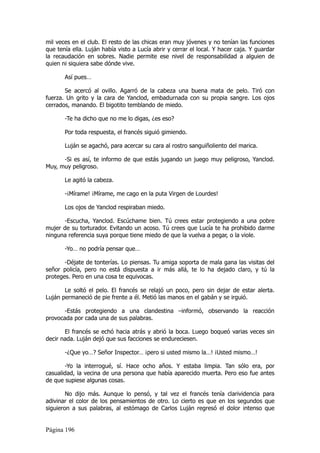 mil veces en el club. El resto de las chicas eran muy jóvenes y no tenían las funciones
que tenía ella. Luján había visto a Lucía abrir y cerrar el local. Y hacer caja. Y guardar
la recaudación en sobres. Nadie permite ese nivel de responsabilidad a alguien de
quien ni siquiera sabe dónde vive.

       Así pues…

       Se acercó al ovillo. Agarró de la cabeza una buena mata de pelo. Tiró con
fuerza. Un grito y la cara de Yanclod, embadurnada con su propia sangre. Los ojos
cerrados, manando. El bigotito temblando de miedo.

       -Te ha dicho que no me lo digas, ¿es eso?

       Por toda respuesta, el francés siguió gimiendo.

       Luján se agachó, para acercar su cara al rostro sanguiñoliento del marica.

      -Si es así, te informo de que estás jugando un juego muy peligroso, Yanclod.
Muy, muy peligroso.

       Le agitó la cabeza.

       -¡Mírame! ¡Mírame, me cago en la puta Virgen de Lourdes!

       Los ojos de Yanclod respiraban miedo.

      -Escucha, Yanclod. Escúchame bien. Tú crees estar protegiendo a una pobre
mujer de su torturador. Evitando un acoso. Tú crees que Lucía te ha prohibido darme
ninguna referencia suya porque tiene miedo de que la vuelva a pegar, o la viole.

       -Yo… no podría pensar que…

       -Déjate de tonterías. Lo piensas. Tu amiga soporta de mala gana las visitas del
señor policía, pero no está dispuesta a ir más allá, te lo ha dejado claro, y tú la
proteges. Pero en una cosa te equivocas.

       Le soltó el pelo. El francés se relajó un poco, pero sin dejar de estar alerta.
Luján permaneció de pie frente a él. Metió las manos en el gabán y se irguió.

       -Estás protegiendo a una clandestina –informó, observando la reacción
provocada por cada una de sus palabras.

       El francés se echó hacia atrás y abrió la boca. Luego boqueó varias veces sin
decir nada. Luján dejó que sus facciones se endureciesen.

       -¿Que yo…? Señor Inspector… ¡pero si usted mismo la…! ¡Usted mismo…!

       -Yo la interrogué, sí. Hace ocho años. Y estaba limpia. Tan sólo era, por
casualidad, la vecina de una persona que había aparecido muerta. Pero eso fue antes
de que supiese algunas cosas.

        No dijo más. Aunque lo pensó, y tal vez el francés tenía clarividencia para
adivinar el color de los pensamientos de otro. Lo cierto es que en los segundos que
siguieron a sus palabras, al estómago de Carlos Luján regresó el dolor intenso que


Página 196
 