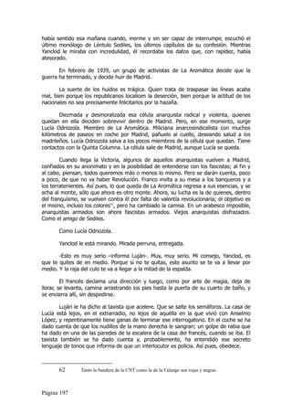 había sentido esa mañana cuando, inerme y sin ser capaz de interrumpir, escuchó el
último monólogo de Léntulo Sediles, los últimos capítulos de su confesión. Mientras
Yanclod le miraba con incredulidad, él recordaba los datos que, con rapidez, había
atesorado.

       En febrero de 1939, un grupo de activistas de La Aromática decide que la
guerra ha terminado, y decide huir de Madrid.

       La suerte de los huidos es trágica. Quien trata de traspasar las líneas acaba
mal, bien porque los republicanos localicen la deserción, bien porque la actitud de los
nacionales no sea precisamente felicitarlos por la hazaña.

       Diezmada y desmoralizada esa célula anarquista radical y violenta, quienes
quedan en ella deciden sobrevivir dentro de Madrid. Pero, en ese momento, surge
Lucía Odriozola. Miembro de La Aromática. Miliciana anarcosindicalista con muchos
kilómetros de paseos en coche por Madrid, pañuelo al cuello, deseando salud a los
madrileños. Lucía Odriozola salva a los pocos miembros de la célula que quedan. Tiene
contactos con la Quinta Columna. La célula sale de Madrid, aunque Lucía se queda.

        Cuando llega la Victoria, algunos de aquellos anarquistas vuelven a Madrid,
confiados en su anonimato y en la posibilidad de entenderse con los fascistas; al fin y
al cabo, piensan, todos queremos más o menos lo mismo. Pero se darán cuenta, poco
a poco, de que no va haber Revolución. Franco invita a su mesa a los banqueros y a
los terratenientes. Así pues, lo que queda de La Aromática regresa a sus esencias, y se
echa al monte, sólo que ahora es otro monte. Ahora, su lucha es la de quienes, dentro
del franquismo, se vuelven contra él por falta de valentía revolucionaria; el objetivo es
el mismo, incluso los colores62, pero ha cambiado la camisa. En un arabesco imposible,
anarquistas armados son ahora fascistas armados. Viejos anarquistas disfrazados.
Como el amigo de Sediles.

       Como Lucía Odriozola.

       Yanclod le está mirando. Mirada perruna, entregada.

       -Esto es muy serio –informa Luján-. Muy, muy serio. Mi consejo, Yanclod, es
que te quites de en medio. Porque si no te quitas, este asunto se te va a llevar por
medio. Y la raja del culo te va a llegar a la mitad de la espalda.

         El francés declama una dirección y luego, como por arte de magia, deja de
llorar, se levanta, camina arrastrando los pies hasta la puerta de su cuarto de baño, y
se encierra allí, sin despedirse.

       Luján le ha dicho al taxista que acelere. Que se salte los semáforos. La casa de
Lucía está lejos, en el extrarradio, no lejos de aquélla en la que vivió con Anselmo
López, y repentinamente tiene ganas de terminar ese interrogatorio. En el coche se ha
dado cuenta de que los nudillos de la mano derecha le sangran; un golpe de rabia que
ha dado en una de las paredes de la escalera de la casa del francés, cuando se iba. El
taxista también se ha dado cuenta y, probablemente, ha entendido ese secreto
lenguaje de tonos que informa de que un interlocutor es policía. Así pues, obedece.



       62       Tanto la bandera de la CNT como la de la Falange son rojas y negras.



Página 197
 