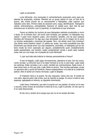 Luján va pensando.

        Lucía Odriozola. Una anarquista lo suficientemente anarquista como para ser,
además de anarquista, violenta. Miembro de un grupo radical al cual, al final de la
guerra, ella misma provee de un acercamiento a falangistas, cabe suponer que
radicales como ellos. Primero tabla de salvación pero, luego, identificación. Falangismo
radical, antimonárquico, anticapitalista, fascismo en estado puro. Qué más da que
amanezca por la derecha o por la izquierda; lo importante es que amanezca.

        Franco se deshizo de muchos de esos falangistas radicales enviándolos a morir
a Rusia. En la División Azul. Así murió Julio Cendoya, por ejemplo. Un falangista muy
radical. Y pudo morir Anselmo López. ¿Era Anselmo, también, uno de esos residuos
fascistas del franquismo? Es algo que casa demasiado mal con la imagen de él como
un hombre acobardado y temeroso del pasado. Pero, ¿de dónde venía Julio Cendoya?
¿De dónde venía Anselmo López? ¿Y podría ser, acaso, una mera casualidad que este
divisionario que decide tener una vida clandestina, escondida, un falangista que tal vez
tiene miedo de morir asesinado por alguien, probablemente quien verdaderamente
acabó asesinándolo, ese hombre, acabe compartiendo corrala y quién sabe cuántas
cosas más con una mujer con el pasado de Lucía Odriozola?

       Y, ¿por qué toda esta historia le interesa personalmente a Franco?

         El taxi ha llegado. Luján paga nerviosamente, abandona el auto. Son las nueve,
noche cerrada. La dirección que le ha dado Yanclod es la de un piso bajo. Luján espía
las ventanas. Están cerradas a cal y canto, también las contraventanas. Nada nuevo. A
esas horas hace un frío que pela. Luján llama al sereno. Tras muchas palmadas, acude
un asturiano alto y ancho de hombros. Parece empequeñecer a la vista de la credencial
policial. Abre el portal con manos nerviosas. Luján lo despide.

       El Inspector llama a la puerta. No hay respuesta. Llama otra vez. El sonido de
una radio, algunos pisos más arriba, que de repente se apaga. Es como si toda la casa
esperase, agazapada en silencio, su siguiente movimiento.

        Luján tiene, finalmente, que abrir la puerta con una patada. Al entrar en la casa
a oscuras, antes incluso de encontrar la llave de la luz, Luján lo percibe. Un olor que no
le es nada desconocido.

       El olor acre y dulzón de la sangre que aún no se ha secado del todo.




Página 198
 