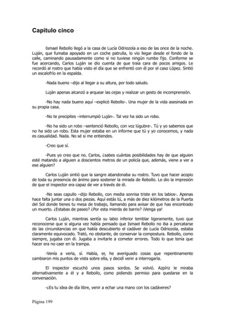Capítulo cinco

        Ismael Rebollo llegó a la casa de Lucía Odriozola a eso de las once de la noche.
Luján, que fumaba apoyado en un coche patrulla, lo vio llegar desde el fondo de la
calle, caminando pausadamente como si no tuviese ningún rumbo fijo. Conforme se
fue acercando, Carlos Luján se dio cuenta de que traía cara de pocos amigos. Le
recordó al rostro que había visto el día que se enfrentó con él por el caso López. Sintió
un escalofrío en la espalda.

       -Nada bueno –dijo al llegar a su altura, por todo saludo.

       Luján apenas alcanzó a arquear las cejas y realizar un gesto de incomprensión.

       -No hay nada bueno aquí –explicó Rebollo-. Una mujer de la vida asesinada en
su propia casa.

       -No te precipites –interrumpió Luján-. Tal vez ha sido un robo.

       -No ha sido un robo –sentenció Rebollo, con voz lúgubre-. Tú y yo sabemos que
no ha sido un robo. Esta mujer estaba en un informe que tú y yo conocemos, y nada
es casualidad. Nada. No sé si me entiendes.

       -Creo que sí.

       -Pues yo creo que no. Carlos, ¿sabes cuántas posibilidades hay de que alguien
esté matando a alguien a doscientos metros de un policía que, además, viene a ver a
ese alguien?

       Carlos Luján sintió que la sangre abandonaba su rostro. Tuvo que hacer acopio
de toda su presencia de ánimo para sostener la mirada de Rebollo. Le dio la impresión
de que el inspector era capaz de ver a través de él.

        -No seas capullo –dijo Rebollo, con media sonrisa triste en los labios-. Apenas
hace falta juntar una o dos piezas. Aquí estás tú, a más de diez kilómetros de la Puerta
del Sol donde tienes tu mesa de trabajo, llamando para avisar de que has encontrado
un muerto. ¿Estabas de paseo? ¿Por esta mierda de barrio? ¡Venga ya!

       Carlos Luján, mientras sentía su labio inferior temblar ligeramente, tuvo que
reconocerse que si alguna vez había pensado que Ismael Rebollo no iba a percatarse
de las circunstancias en que había descubierto el cadáver de Lucía Odriozola, estaba
claramente equivocado. Trató, no obstante, de conservar la compostura. Rebollo, como
siempre, jugaba con él. Jugaba a invitarle a cometer errores. Todo lo que tenía que
hacer era no caer en la trampa.

      -Venía a verla, sí. Había, er, he averiguado cosas que repentinamente
cambiaron mis puntos de vista sobre ella, y decidí venir a interrogarla.

       El inspector escuchó unos pasos sordos. Se volvió. Azpíriz le miraba
alternativamente a él y a Rebollo, como pidiendo permiso para quedarse en la
conversación.

       -¿Es tu idea de día libre, venir a echar una mano con los cadáveres?


Página 199
 
