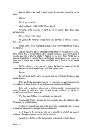 Sonó su teléfono. Lo cogió y, antes incluso de contestar, escuchó la voz de
Laura.

         -¿Carlos?

         -Sí… sí, soy yo, cariño.

         -¿Qué ha pasado? ¿Estás herido? ¿Tengo que…?

       -Tranquila, cariño, tranquila –le cortó él, no sin trabajo-. Estoy bien, estoy
perfectamente.

         -Pero… ¡no has vuelto a casa!

      -Ya, ya lo sé. No he tenido tiempo. Tenía prisa por hacer el informe, ya sabes.
Aún no sé…

       -Carlos, Carlos. ¿Sería mucho pedirte que si vas a pasar la noche fuera de casa,
me llamaras?

       Luján se dio cuenta de que estaba apretando el teléfono con demasiada fuerza.
Tenía delante de sí al comisario Ramos, tres o cuatro metros más allá, mirando como el
maestro que mira al alumno pillado in fraganti en una grave falta. Asintió con la
cabeza, sin palabras. El inspector Ramos se fue hacia su despacho, no sin hacerle un
gesto con la cabeza que, a todas luces, significaba que le fuese a ver en cuanto
colgase.

      -Cariño, estaba… no sé muy bien, pasado Carabanchel, pasado el fin del
mundo. Además, no quería asustarte con un timbrazo a las cuatro.

         -Carlos…

      -Es mi trabajo, cariño –zanjó él-. Ahora, éste es mi trabajo. Tendremos que
acostumbrarnos.

       -Dirás que tendré que acostumbrarme yo –respondió, con voz inusitadamente
grave, Laura. Lo siguiente que oyó fue el clic de la comunicación cortándose.

        Carlos Luján se quedó un rato mirando el teléfono, quieto y mudo, después de
colgar. Pensando en nada y en todo. Lo sacó de esa ensoñación la voz de un
compañero que pasó junto a su mesa.

         -¡Por Dios, Luján! ¡Cómo vienes a trabajar con esta peste!

      -Horas extraordinarias –contestó él, sin demasiadas ganas de explicarse más-.
Tengo que ir a ver al comisario.

        Mientras atravesaba la sala, casi sentía las miradas posadas sobre él, y se sabía
el objeto de los cuchicheos que apenas conseguía percibir.

      En el despacho del comisario, ardía ya la escudilla de alcohol, así pues el
ambiente estaba ya enrarecido con ese olor tan especial.

         Ramos lo miró de hito en hito. Su rostro casi no demostró emoción alguna.


Página 20
 