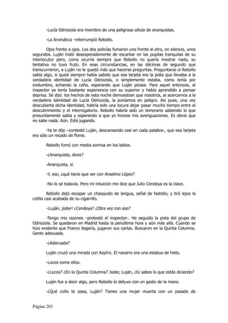 -Lucía Odriozola era miembro de una peligrosa célula de anarquistas.

       -La Aromática –interrumpió Rebollo.

        Ojos frente a ojos. Los dos policías fumaron uno frente al otro, en silencio, unos
segundos. Luján trató desesperadamente de escarbar en las pupilas tranquilas de su
interlocutor pero, como ocurría siempre que Rebollo no quería mostrar nada, su
tentativa no tuvo fruto. En esas circunstancias, en las décimas de segundo que
transcurrieron, a Luján no le quedó más que hacerse preguntas. Preguntarse si Rebollo
sabía algo, si quizá siempre había sabido que esa tarjeta era la pista que llevaba a la
verdadera identidad de Lucía Odriozola, o simplemente estaba, como tenía por
costumbre, echando la caña, esperando que Luján picase. Para aquel entonces, el
inspector ya tenía bastante experiencia con su superior y había aprendido a pensar
deprisa. Se dijo: los hechos de esta noche demuestran que nosotros, al acercarnos a la
verdadera identidad de Lucía Odriozola, la poníamos en peligro. Así pues, una vez
descubierta dicha identidad, habría sido una locura dejar pasar mucho tiempo entre el
descubrimiento y el interrogatorio. Rebollo habría sido un temerario sabiendo lo que
presuntamente sabía y esperando a que yo hiciese mis averiguaciones. Es obvio que
no sabe nada. Aún. Está jugando.

        -Ya te dije –contestó Luján, descansando casi en cada palabra-, que esa tarjeta
era sólo un recado de flores.

       Rebollo fumó con media sonrisa en los labios.

       -¿Anarquista, dices?

       -Anarquista, sí.

       -Y, eso, ¿qué tiene que ver con Anselmo López?

       -No lo sé todavía. Pero mi intuición me dice que Julio Cendoya es la clave.

         Rebollo dejó escapar un chasquido de lengua, señal de fastidio, y tiró lejos la
colilla casi acabada de su cigarrillo.

       -¡Luján, joder! ¿Cendoya? ¿Otra vez con eso?

       -Tengo mis razones –protestó el inspector-. He seguido la pista del grupo de
Odriozola. Se quedaron en Madrid hasta la penúltima hora y aún más allá. Cuando se
hizo evidente que Franco llegaría, jugaron sus cartas. Buscaron en la Quinta Columna.
Gente adecuada.

       -¿Adecuada?

       Luján cruzó una mirada con Azpíriz. El navarro era una estatua de hielo.

       -Locos como ellos.

       -¿Locos? ¿En la Quinta Columna? Joder, Luján, ¿tú sabes lo que estás diciendo?

       Luján fue a decir algo, pero Rebollo le detuvo con un gesto de la mano.

       -¿Qué coño te pasa, Luján? Tienes una mujer muerta con un pasado de


Página 201
 