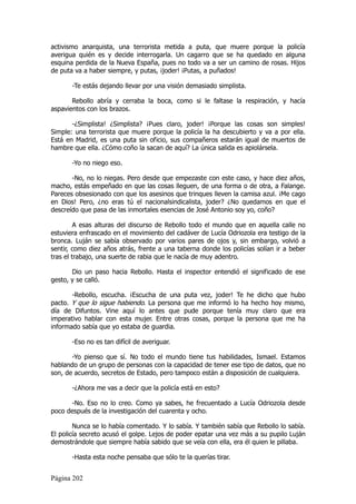 activismo anarquista, una terrorista metida a puta, que muere porque la policía
averigua quién es y decide interrogarla. Un cagarro que se ha quedado en alguna
esquina perdida de la Nueva España, pues no todo va a ser un camino de rosas. Hijos
de puta va a haber siempre, y putas, ¡joder! ¡Putas, a puñados!

       -Te estás dejando llevar por una visión demasiado simplista.

       Rebollo abría y cerraba la boca, como si le faltase la respiración, y hacía
aspavientos con los brazos.

       -¿Simplista! ¿Simplista? ¡Pues claro, joder! ¡Porque las cosas son simples!
Simple: una terrorista que muere porque la policía la ha descubierto y va a por ella.
Está en Madrid, es una puta sin oficio, sus compañeros estarán igual de muertos de
hambre que ella. ¿Cómo coño la sacan de aquí? La única salida es apiolársela.

       -Yo no niego eso.

       -No, no lo niegas. Pero desde que empezaste con este caso, y hace diez años,
macho, estás empeñado en que las cosas lleguen, de una forma o de otra, a Falange.
Pareces obsesionado con que los asesinos que trinques lleven la camisa azul. ¡Me cago
en Dios! Pero, ¿no eras tú el nacionalsindicalista, joder? ¿No quedamos en que el
descreído que pasa de las inmortales esencias de José Antonio soy yo, coño?

         A esas alturas del discurso de Rebollo todo el mundo que en aquella calle no
estuviera enfrascado en el movimiento del cadáver de Lucía Odriozola era testigo de la
bronca. Luján se sabía observado por varios pares de ojos y, sin embargo, volvió a
sentir, como diez años atrás, frente a una taberna donde los policías solían ir a beber
tras el trabajo, una suerte de rabia que le nacía de muy adentro.

       Dio un paso hacia Rebollo. Hasta el inspector entendió el significado de ese
gesto, y se calló.

       -Rebollo, escucha. ¡Escucha de una puta vez, joder! Te he dicho que hubo
pacto. Y que lo sigue habiendo. La persona que me informó lo ha hecho hoy mismo,
día de Difuntos. Vine aquí lo antes que pude porque tenía muy claro que era
imperativo hablar con esta mujer. Entre otras cosas, porque la persona que me ha
informado sabía que yo estaba de guardia.

       -Eso no es tan difícil de averiguar.

       -Yo pienso que sí. No todo el mundo tiene tus habilidades, Ismael. Estamos
hablando de un grupo de personas con la capacidad de tener ese tipo de datos, que no
son, de acuerdo, secretos de Estado, pero tampoco están a disposición de cualquiera.

       -¿Ahora me vas a decir que la policía está en esto?

      -No. Eso no lo creo. Como ya sabes, he frecuentado a Lucía Odriozola desde
poco después de la investigación del cuarenta y ocho.

        Nunca se lo había comentado. Y lo sabía. Y también sabía que Rebollo lo sabía.
El policía secreto acusó el golpe. Lejos de poder epatar una vez más a su pupilo Luján
demostrándole que siempre había sabido que se veía con ella, era él quien le pillaba.

       -Hasta esta noche pensaba que sólo te la querías tirar.


Página 202
 