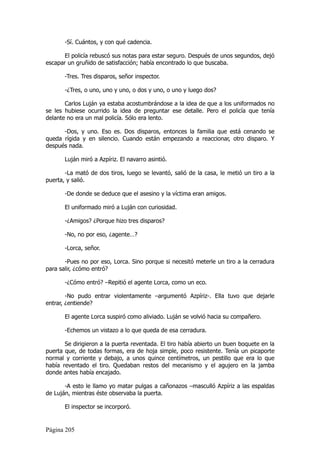 -Sí. Cuántos, y con qué cadencia.

       El policía rebuscó sus notas para estar seguro. Después de unos segundos, dejó
escapar un gruñido de satisfacción; había encontrado lo que buscaba.

       -Tres. Tres disparos, señor inspector.

       -¿Tres, o uno, uno y uno, o dos y uno, o uno y luego dos?

       Carlos Luján ya estaba acostumbrándose a la idea de que a los uniformados no
se les hubiese ocurrido la idea de preguntar ese detalle. Pero el policía que tenía
delante no era un mal policía. Sólo era lento.

      -Dos, y uno. Eso es. Dos disparos, entonces la familia que está cenando se
queda rígida y en silencio. Cuando están empezando a reaccionar, otro disparo. Y
después nada.

       Luján miró a Azpíriz. El navarro asintió.

       -La mató de dos tiros, luego se levantó, salió de la casa, le metió un tiro a la
puerta, y salió.

       -De donde se deduce que el asesino y la víctima eran amigos.

       El uniformado miró a Luján con curiosidad.

       -¿Amigos? ¿Porque hizo tres disparos?

       -No, no por eso, ¿agente…?

       -Lorca, señor.

       -Pues no por eso, Lorca. Sino porque si necesitó meterle un tiro a la cerradura
para salir, ¿cómo entró?

       -¿Cómo entró? –Repitió el agente Lorca, como un eco.

        -No pudo entrar violentamente –argumentó Azpíriz-. Ella tuvo que dejarle
entrar, ¿entiende?

       El agente Lorca suspiró como aliviado. Luján se volvió hacia su compañero.

       -Echemos un vistazo a lo que queda de esa cerradura.

       Se dirigieron a la puerta reventada. El tiro había abierto un buen boquete en la
puerta que, de todas formas, era de hoja simple, poco resistente. Tenía un picaporte
normal y corriente y debajo, a unos quince centímetros, un pestillo que era lo que
había reventado el tiro. Quedaban restos del mecanismo y el agujero en la jamba
donde antes había encajado.

       -A esto le llamo yo matar pulgas a cañonazos –masculló Azpíriz a las espaldas
de Luján, mientras éste observaba la puerta.

       El inspector se incorporó.


Página 205
 