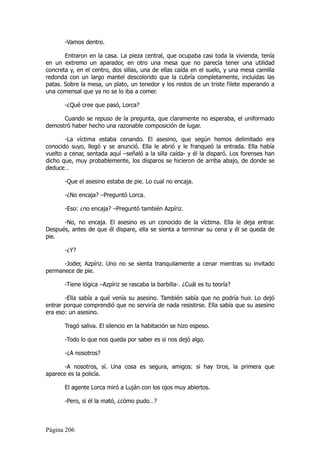 -Vamos dentro.

       Entraron en la casa. La pieza central, que ocupaba casi toda la vivienda, tenía
en un extremo un aparador, en otro una mesa que no parecía tener una utilidad
concreta y, en el centro, dos sillas, una de ellas caída en el suelo, y una mesa camilla
redonda con un largo mantel descolorido que la cubría completamente, incluidas las
patas. Sobre la mesa, un plato, un tenedor y los restos de un triste filete esperando a
una comensal que ya no se lo iba a comer.

       -¿Qué cree que pasó, Lorca?

      Cuando se repuso de la pregunta, que claramente no esperaba, el uniformado
demostró haber hecho una razonable composición de lugar.

       -La víctima estaba cenando. El asesino, que según hemos delimitado era
conocido suyo, llegó y se anunció. Ella le abrió y le franqueó la entrada. Ella había
vuelto a cenar, sentada aquí –señaló a la silla caída- y él la disparó. Los forenses han
dicho que, muy probablemente, los disparos se hicieron de arriba abajo, de donde se
deduce…

       -Que el asesino estaba de pie. Lo cual no encaja.

       -¿No encaja? –Preguntó Lorca.

       -Eso: ¿no encaja? –Preguntó también Azpíriz.

      -No, no encaja. El asesino es un conocido de la víctima. Ella le deja entrar.
Después, antes de que él dispare, ella se sienta a terminar su cena y él se queda de
pie.

       -¿Y?

      -Joder, Azpíriz. Uno no se sienta tranquilamente a cenar mientras su invitado
permanece de pie.

       -Tiene lógica –Azpíriz se rascaba la barbilla-. ¿Cuál es tu teoría?

       -Ella sabía a qué venía su asesino. También sabía que no podría huir. Lo dejó
entrar porque comprendió que no serviría de nada resistirse. Ella sabía que su asesino
era eso: un asesino.

       Tragó saliva. El silencio en la habitación se hizo espeso.

       -Todo lo que nos queda por saber es si nos dejó algo.

       -¿A nosotros?

       -A nosotros, sí. Una cosa es segura, amigos: si hay tiros, la primera que
aparece es la policía.

       El agente Lorca miró a Luján con los ojos muy abiertos.

       -Pero, si él la mató, ¿cómo pudo…?



Página 206
 