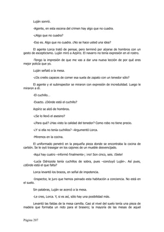 Luján sonrió.

       -Agente, en esta escena del crimen hay algo que no cuadra.

       -¿Algo que no cuadra?

       -Eso es. Algo que no cuadra. ¿No se hace usted una idea?

       El agente Lorca trató de pensar, pero terminó por alzarse de hombros con un
gesto de escepticismo. Luján miró a Azpíriz. El navarro no tenía expresión en el rostro.

       -Tengo la impresión de que me vas a dar una nueva lección de por qué eres
mejor policía que yo.

       Luján señaló a la mesa.

       -¿Os creéis capaces de comer esa suela de zapato con un tenedor sólo?

       El agente y el subinspector se miraron con expresión de incredulidad. Luego le
miraron a él.

       -El cuchillo…

       -Exacto. ¿Dónde está el cuchillo?

       Azpíriz se alzó de hombros.

       -¿Se lo llevó el asesino?

       -¿Para qué? ¿Has visto la calidad del tenedor? Como robo no tiene precio.

       -¿Y si ella no tenía cuchillos? –Argumentó Lorca.

       -Miremos en la cocina.

       El uniformado penetró en la pequeña pieza donde se encontraba la cocina de
carbón. Se le oyó trasegar en los cajones de un mueble desvencijado.

       -Aquí hay cuatro –informó finalmente-; ¡no! Son cinco, seis. ¡Siete!

      -Lucía Odriozola tenía cuchillos de sobra, pues –concluyó Luján-. Así pues,
¿dónde está el que falta?

       Lorca levantó los brazos, en señal de impotencia.

        -Inspector, le juro que hemos peinado esta habitación a conciencia. No está en
el suelo.

       Sin palabras, Luján se acercó a la mesa.

       -Le creo, Lorca. Y, si es así, sólo hay una posibilidad más.

      Levantó las faldas de la mesa camilla. Casi al nivel del suelo tenía una pieza de
madera que formaba un nido para el brasero; la mayoría de las mesas de aquel



Página 207
 
