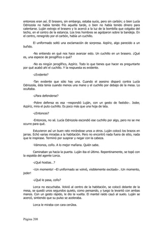 entonces eran así. El brasero, sin embargo, estaba sucio, pero sin carbón; o bien Lucía
Odriozola no había tenido frío aquella tarde, o bien no había tenido dinero para
calentarse. Luján extrajo el brasero y lo acercó a la luz de la bombilla que colgaba del
techo, en el centro de la estancia. Los tres hombres se agolparon sobre la bandeja. En
el centro, renegrido por el carbón, había un cuchillo.

          El uniformado soltó una exclamación de sorpresa. Azpíriz, algo parecido a un
bufido.

       -No entiendo en qué nos hace avanzar esto. Un cuchillo en un brasero. ¿Qué
es, una especie de jeroglífico o qué?

       -No es ningún jeroglífico, Azpíriz. Todo lo que tienes que hacer es preguntarte
por qué acabó ahí el cuchillo. Y la respuesta es evidente.

          -¿Evidente?

       -Tan evidente que sólo hay una. Cuando el asesino disparó contra Lucía
Odriozola, ésta tenía cuando menos una mano y el cuchillo por debajo de la mesa. Lo
ocultaba.

          -¿Para defenderse?

        -Pobre defensa es esa –respondió Luján, con un gesto de fastidio-. Joder,
Azpíriz, mira el puto cuchillo. Es poco más que una hoja de lata.

          -¿Entonces?

       -Entonces, no sé. Lucía Odriozola escondió ese cuchillo por algo, pero no se me
ocurre para qué.

        Estuvieron así un buen rato mirándose unos a otros. Luján colocó los brazos en
jarras. Echó varias miradas a la habitación. Pero no encontró nada fuera de sitio, nada
que le inspirase. Terminó por suspirar y negar con la cabeza.

          -Vámonos, coño. A lo mejor mañana. Quién sabe.

       Caminaban ya hacia la puerta. Luján iba el último. Repentinamente, se topó con
la espalda del agente Lorca.

          -¿Qué hostias…?

          -¡Un momento! –El uniformado se volvió, visiblemente excitado-. ¡Un momento,
joder!

          -¿Qué le pasa, coño?

       Lorca no escuchaba. Volvió al centro de la habitación, se colocó delante de la
mesa, se quedó unos segundos quieto, como pensando, y luego la levantó con ambas
manos. Con un gesto rápido, le dio la vuelta. El mantel raído cayó al suelo. Luján se
acercó, sintiendo que su pulso se aceleraba.

          Lorca le miraba con cara cerúlea.



Página 208
 