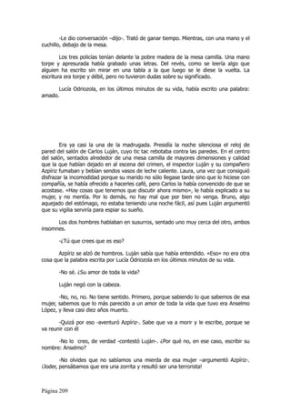 -Le dio conversación –dijo-. Trató de ganar tiempo. Mientras, con una mano y el
cuchillo, debajo de la mesa.

        Los tres policías tenían delante la pobre madera de la mesa camilla. Una mano
torpe y apresurada había grabado unas letras. Del revés, como se leería algo que
alguien ha escrito sin mirar en una tabla a la que luego se le diese la vuelta. La
escritura era torpe y débil, pero no tuvieron dudas sobre su significado.

      Lucía Odriozola, en los últimos minutos de su vida, había escrito una palabra:
amado.




        Era ya casi la una de la madrugada. Presidía la noche silenciosa el reloj de
pared del salón de Carlos Luján, cuyo tic tac rebotaba contra las paredes. En el centro
del salón, sentados alrededor de una mesa camilla de mayores dimensiones y calidad
que la que habían dejado en al escena del crimen, el inspector Luján y su compañero
Azpíriz fumaban y bebían sendos vasos de leche caliente. Laura, una vez que consiguió
disfrazar la incomodidad porque su marido no sólo llegase tarde sino que lo hiciese con
compañía, se había ofrecido a hacerles café, pero Carlos la había convencido de que se
acostase. «Hay cosas que tenemos que discutir ahora mismo», le había explicado a su
mujer, y no mentía. Por lo demás, no hay mal que por bien no venga. Bruno, algo
aquejado del estómago, no estaba teniendo una noche fácil, así pues Luján argumentó
que su vigilia serviría para espiar su sueño.

      Los dos hombres hablaban en susurros, sentado uno muy cerca del otro, ambos
insomnes.

       -¿Tú que crees que es eso?

       Azpíriz se alzó de hombros. Luján sabía que había entendido. «Eso» no era otra
cosa que la palabra escrita por Lucía Odriozola en los últimos minutos de su vida.

       -No sé. ¿Su amor de toda la vida?

       Luján negó con la cabeza.

       -No, no, no. No tiene sentido. Primero, porque sabiendo lo que sabemos de esa
mujer, sabemos que lo más parecido a un amor de toda la vida que tuvo era Anselmo
López, y lleva casi diez años muerto.

       -Quizá por eso -aventuró Azpíriz-. Sabe que va a morir y le escribe, porque se
va reunir con él

      -No lo creo, de verdad -contestó Luján-. ¿Por qué no, en ese caso, escribir su
nombre: Anselmo?

        -No olvides que no sabíamos una mierda de esa mujer –argumentó Azpíriz-.
¡Joder, pensábamos que era una zorrita y resultó ser una terrorista!



Página 209
 