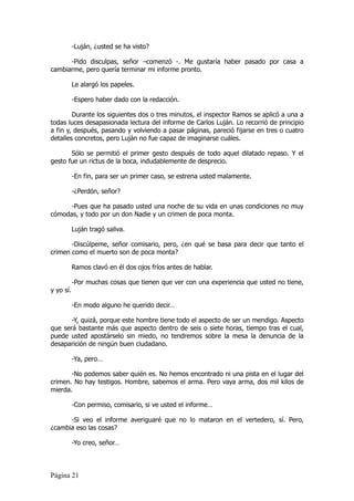 -Luján, ¿usted se ha visto?

      -Pido disculpas, señor –comenzó -. Me gustaría haber pasado por casa a
cambiarme, pero quería terminar mi informe pronto.

           Le alargó los papeles.

           -Espero haber dado con la redacción.

        Durante los siguientes dos o tres minutos, el inspector Ramos se aplicó a una a
todas luces desapasionada lectura del informe de Carlos Luján. Lo recorrió de principio
a fin y, después, pasando y volviendo a pasar páginas, pareció fijarse en tres o cuatro
detalles concretos, pero Luján no fue capaz de imaginarse cuáles.

       Sólo se permitió el primer gesto después de todo aquel dilatado repaso. Y el
gesto fue un rictus de la boca, indudablemente de desprecio.

           -En fin, para ser un primer caso, se estrena usted malamente.

           -¿Perdón, señor?

      -Pues que ha pasado usted una noche de su vida en unas condiciones no muy
cómodas, y todo por un don Nadie y un crimen de poca monta.

           Luján tragó saliva.

       -Discúlpeme, señor comisario, pero, ¿en qué se basa para decir que tanto el
crimen como el muerto son de poca monta?

           Ramos clavó en él dos ojos fríos antes de hablar.

           -Por muchas cosas que tienen que ver con una experiencia que usted no tiene,
y yo sí.

           -En modo alguno he querido decir…

       -Y, quizá, porque este hombre tiene todo el aspecto de ser un mendigo. Aspecto
que será bastante más que aspecto dentro de seis o siete horas, tiempo tras el cual,
puede usted apostárselo sin miedo, no tendremos sobre la mesa la denuncia de la
desaparición de ningún buen ciudadano.

           -Ya, pero…

       -No podemos saber quién es. No hemos encontrado ni una pista en el lugar del
crimen. No hay testigos. Hombre, sabemos el arma. Pero vaya arma, dos mil kilos de
mierda.

           -Con permiso, comisario, si ve usted el informe…

      -Si veo el informe averiguaré que no lo mataron en el vertedero, sí. Pero,
¿cambia eso las cosas?

           -Yo creo, señor…



Página 21
 