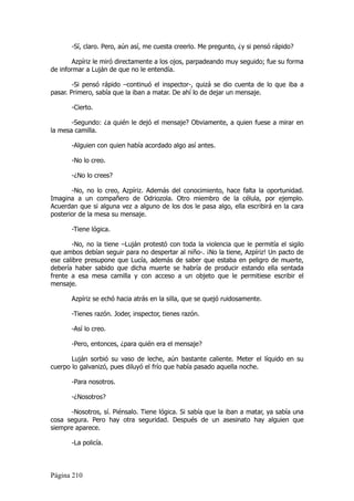 -Sí, claro. Pero, aún así, me cuesta creerlo. Me pregunto, ¿y si pensó rápido?

        Azpíriz le miró directamente a los ojos, parpadeando muy seguido; fue su forma
de informar a Luján de que no le entendía.

        -Si pensó rápido –continuó el inspector-, quizá se dio cuenta de lo que iba a
pasar. Primero, sabía que la iban a matar. De ahí lo de dejar un mensaje.

       -Cierto.

       -Segundo: ¿a quién le dejó el mensaje? Obviamente, a quien fuese a mirar en
la mesa camilla.

       -Alguien con quien había acordado algo así antes.

       -No lo creo.

       -¿No lo crees?

       -No, no lo creo, Azpíriz. Además del conocimiento, hace falta la oportunidad.
Imagina a un compañero de Odriozola. Otro miembro de la célula, por ejemplo.
Acuerdan que si alguna vez a alguno de los dos le pasa algo, ella escribirá en la cara
posterior de la mesa su mensaje.

       -Tiene lógica.

       -No, no la tiene –Luján protestó con toda la violencia que le permitía el sigilo
que ambos debían seguir para no despertar al niño-. ¡No la tiene, Azpíriz! Un pacto de
ese calibre presupone que Lucía, además de saber que estaba en peligro de muerte,
debería haber sabido que dicha muerte se habría de producir estando ella sentada
frente a esa mesa camilla y con acceso a un objeto que le permitiese escribir el
mensaje.

       Azpíriz se echó hacia atrás en la silla, que se quejó ruidosamente.

       -Tienes razón. Joder, inspector, tienes razón.

       -Así lo creo.

       -Pero, entonces, ¿para quién era el mensaje?

       Luján sorbió su vaso de leche, aún bastante caliente. Meter el líquido en su
cuerpo lo galvanizó, pues diluyó el frío que había pasado aquella noche.

       -Para nosotros.

       -¿Nosotros?

      -Nosotros, sí. Piénsalo. Tiene lógica. Si sabía que la iban a matar, ya sabía una
cosa segura. Pero hay otra seguridad. Después de un asesinato hay alguien que
siempre aparece.

       -La policía.



Página 210
 