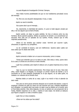 -La puta Brigada de Investigación Criminal. Siempre.

      -Pero había muchas posibilidades de que no nos hubiésemos percatado nunca
del mensaje.

       -Ya. Pero era una situación desesperada. O eso, o nada.

       Azpíriz se rascó la barbilla.

       -Eso quiere decir que el mensaje…

         -Es, claramente, la identidad del asesino. A Lucía la mató alguien amado por
ella; o tal vez alguien que se llama Amado.

       Azpíriz asintió, sin dejar su gesto estólido. Se hizo el silencio entre los dos
hombres. Bruno pareció quejarse. Ambos se pusieron en tensión y se concentraron en
escuchar. Pero sólo era un episodio de sus sueños. Pronto, notaron que el niño
respiraba pesadamente.

       -Ahora tú me tendrás que explicar cosas –terminó por susurrar Luján,
ofreciendo un cigarrillo a su compañero.

       -Lo sé –contestó el navarro, casi con indiferencia-. Quieres saber cuáles son
esos cabos que he atado esta tarde.

       -Exacto.

       Azpíriz comenzó a hablar con un susurro monocorde, como si rezase.

       -Tienes que entender que yo no estoy en esto. Sólo estoy a ratos, quiero decir.
Es tu caso y lo llevas de una forma un tanto extraña.

      Luján fue a protestar, pero Azpíriz lo detuvo con un gesto imperioso de su mano
derecha.

       -Que no, que no necesito explicaciones. Pero tengo ojos en la cara. Hace diez
años, recién llegado a la Brigada, te encargan un primer muerto de trámite y tú lo
conviertes en un caso bastante complicado en el que alguien, no se sabe quién, ha
matado a un veterano de la División Azul.

       Mientras bebía un sorbo de su vaso, Luján ni se movió ni hizo el ademán de
decir nada.

        -Ese caso se cierra pocas semanas después con el suicidio del asesino. Luego tú
empiezas a llevarte de calle tus casos con esa intuición tan tuya y Rebollo desaparece
de la Brigada; y se podría decir que quien no sabe a qué se dedica se lo inventa, pero
al final todos aciertan. Diez años después, tú eres un policía con una proyección de la
hostia, Rebollo reaparece en tu vida, y reabres el caso López. De donde yo deduzco
que Higinio Longares no mató a Anselmo López.

       Luján hizo un rictus escéptico.

       -¿Esos son los cabos que has atado?



Página 211
 